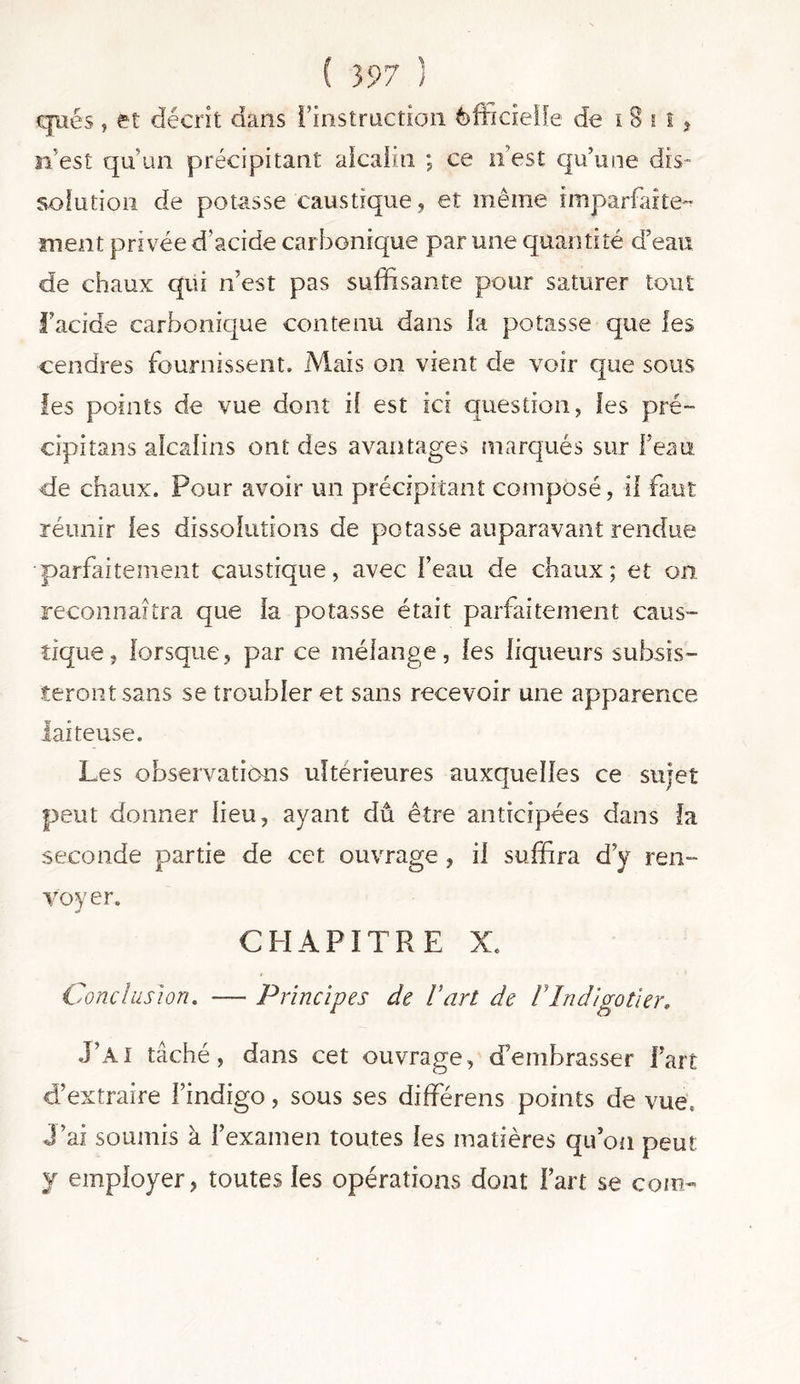 qués , et décrit dans l’instruction èftideffe de i 8 i t * n’est qu’un précipitant alcalin ; ce n’est qu’une dis- solution de potasse caustique, et même imparfaite- ment privée d’acide carbonique par une quantité d’eau de chaux qui n’est pas suffisante pour saturer tout l’acide carbonique contenu dans la potasse que les cendres fournissent. Mais on vient de voir que sous les points de vue dont if est ici question, les pré- cipitans alcalins ont des avantages marqués sur l’eau de chaux. Pour avoir un précipitant composé, il faut réunir les dissolutions de potasse auparavant rendue parfaitement caustique, avec l’eau de chaux; et on reconnaîtra que la potasse était parfaitement caus- tique, lorsque, par ce mélange, les liqueurs subsis- teront sans se troubler et sans recevoir une apparence laiteuse. Les observations ultérieures auxquelles ce sujet peut donner lieu, ayant dû être anticipées dans la seconde partie de cet ouvrage , il suffira d’y ren- voyer. CHAPITRE X. Conclusion. — Principes de l’art de VIndigotier. J’Ai tâché, dans cet ouvrage, d’embrasser Fait d’extraire l’indigo, sous ses différens points de vue, J’ai soumis à l’examen toutes les matières qu’on peut y employer, toutes les opérations dont Fart se coin-
