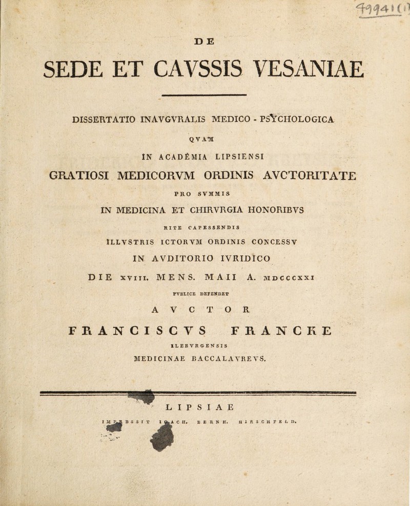 33 E J SEDE ET CAVSSIS VESANIAE DISSERTATIO IN A V GV R ALIS MEDICO - PSYCHOLOGICA QVAH IN ACADfiMIA LIPSIENSI GRATIOSI MEDICORVM ORDINIS AVCTORITATE PRO SVIIIS IN MEDICINA ET CHIRVRGIA HONORIBVS RITE CAPESSENDIS ■ • ^ • ' ‘ - ■ v • 'i ILLVSTRIS ICTORYM ORDINIS CONCESSY IN AVDITORIO IVRIJDICO DIE xviii, MENS. MAII A. mdcccxxi PVBLICE DEFENDET A V C T O R FRANCISCYS FRANCKE ILEB VRGENSIS MEDICINAE BACCALAYREYS.