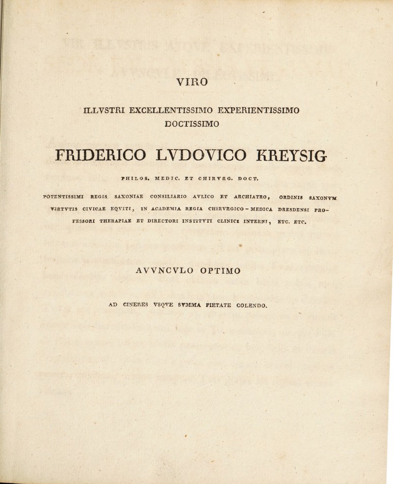 VIRO ILLVSTRI EXCELLENTISSIMO EXPERIENTISSIMO DOCTISSIMO FRIDERICO LYDOVICO KREYSIG i ' 1 • r HILOS. MEDIC. ET GHIRVRG. DOCT. POTENTISSIMI REGIS SAXONIAE CONSILIARIO AVLICO ET ARCHIATRO, ORDINIS SAXONVM YIRTVTIS CIVICAE EQVITI, IN ACADEMIA REGIA CH1RVRGICO - MEDICA DRESDENSI PRO- FESSORI THERAPIAE ET DIRECTORI INST1TVTI CLINICI INTERNI, ETC. ETC. AVVNCVLO OPTIMO AD CINERES VSQVE SYMMA PIETATE COLENDO. \ %