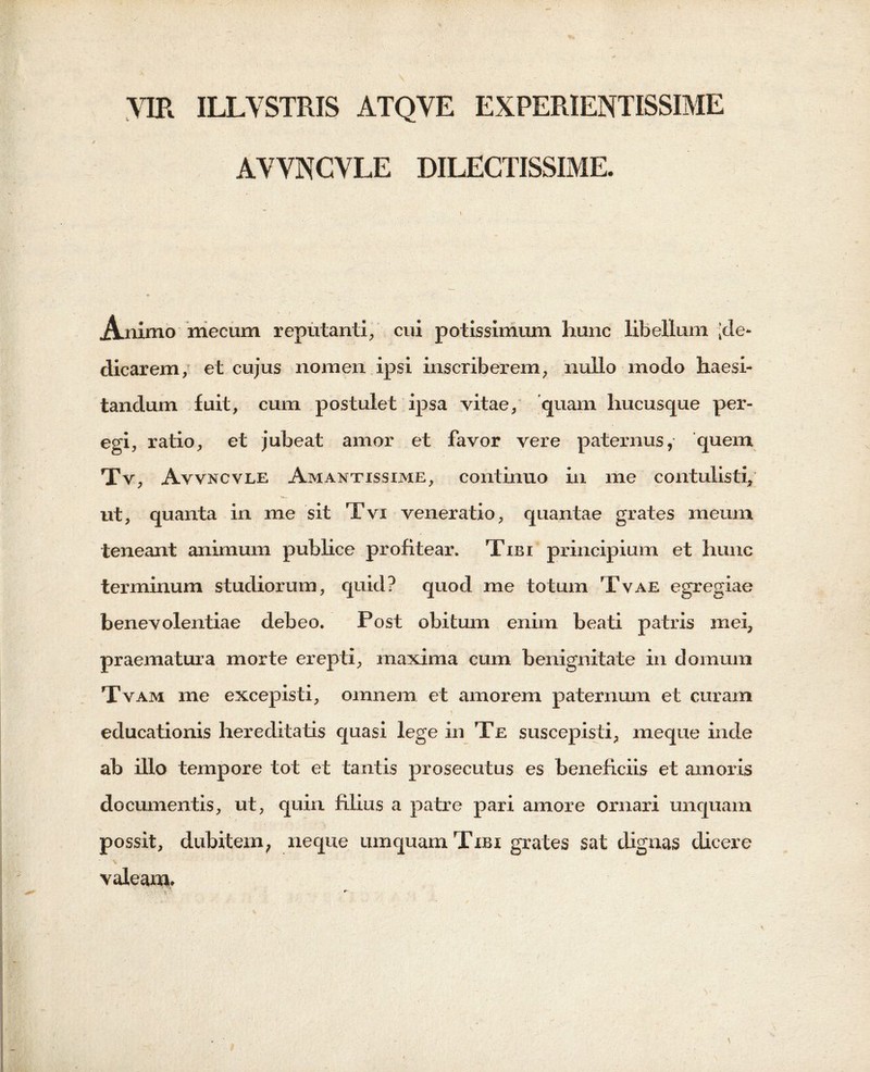 VIR ILLVSTRIS ATQVE EXPERIENTISSIME AVVNCVLE DILECTISSIME. i » — - ,• Animo mecum reputanti, cui potissimum hunc libellum [de- dicarem, et cujus nomen ipsi inscriberem, nullo modo haesi- tandum fuit, cum postulet ipsa vitae, quam hucusque per- egi, ratio, et jubeat amor et favor vere paternus, quem Tv, Avvncvle Amantissime, continuo in me contulisti, ut, quanta in me sit Tvi veneratio, quantae grates meum teneant animum publice profitear. Tibi principium et hunc terminum studiorum, quid? quod me totum Tvae egregiae benevolentiae debeo. Post obitum enim beati patris mei, praematura morte erepti, maxima cum benignitate in domum Tvam me excepisti, omnem et amorem paternum et curam educationis hereditatis quasi lege in Te suscepisti, meque inde ab illo tempore tot et tantis prosecutus es beneficiis et amoris documentis, ut, quin filius a patre pari amore ornari unquam possit, dubitem, neque umquamTiBi grates sat dignas dicere v ' valeam.