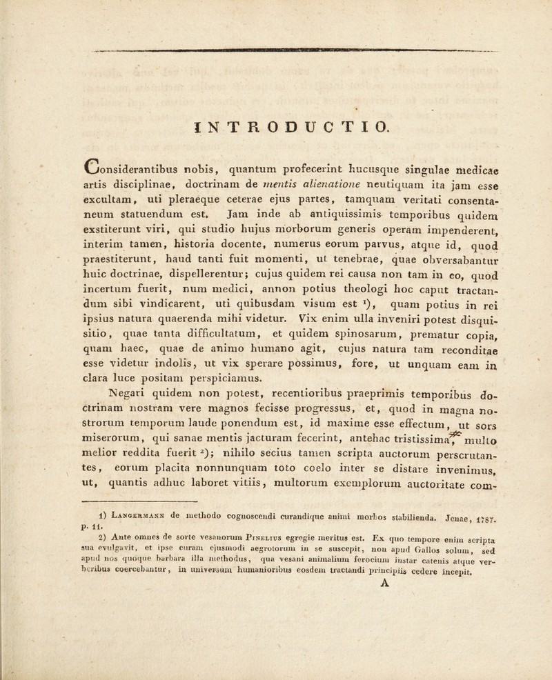 INTRODUCTIO. Considerantibus nobis, quantum profecerint hucusque singulae medicae artis disciplinae, doctrinam de mentis alienatione neutiquam ita jam esse excultam, uti pleraeque ceterae ejus partes, tamquam veritati consenta- neum statuendum est* Jam inde ab antiquissimis temporibus quidem exstiterunt viri, qui studio hujus morborum generis operam impenderent, interim tamen, historia docente, numerus eorum parvus, atque id, quod praestiterunt, haud tanti fuit momenti, ut tenebrae, quae obversabantur huic doctrinae, dispellerentur; cujus quidem rei causa non tam in eo, quod incertum fuerit, num medici, annon potius theologi hoc caput tractan- dum sibi vindicarent, uti quibusdam visum est *), quam potius in rei ipsius natura quaerenda mihi videtur. Vix enim ulla inveniri potest disqui- sitio, quae tanta difficultatum, et quidem spinosarum, prematur copia, quam haec, quae de animo humano agit, cujus natura tam reconditae esse videtur indolis, ut vix sperare possimus, fore, ut unquam eam in clara luce positam perspiciemus. Negari quidem non potest, recentioribus praeprimis temporibus do- ctrinam nostram vere magnos fecisse progressus, et, quod in magna no- strorum temporum laude ponendum est, id maxime esse effectum, ut sors miserorum, qui sanae mentis jacturam fecerint, antehac tristissima^mullo melior reddita fuerit2); nihilo secius tamen scripta auctorum perscrutan- tes, eorum placita nonnunquam toto coelo inter se distare invenimus ut, quantis adhuc laboret vitiis, multorum exemplorum auctoritate com- 1) Langermann de methodo cognoscendi curandique animi morbos stabilienda. Jeuae 1^87. p. 11. 2) Ante omnes de sorte vesanorum Pinelius egregie meritus est. Ex quo tempore enim scripta sua evulgavit, et ipse curam ejusmodi aegrotorum in se suscepit, non apud Gallos solum, sed apud nos quoque barbara ilia methodus, qua vesani animalium ferocium instar catenis atque ver- beribus coercebantur, in universum humanioribus eosdem tractandi principiis cedere incepit, A