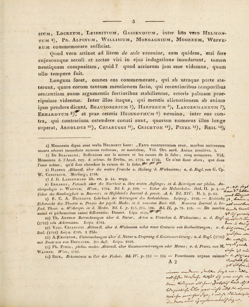 sium, Lockeum, Leibnitium, Gassendium , inter hos vero Helmoic- tum 4), Pb. Alpinum, Willisium, Morgagnium, Mooreum, Wepfe* PtUM commemorare sufficiat. Quod vero attinet ad litem de sede vesaniae, eam quidem, etsi fere cujiiscunque seculi et sectae viri in ejus indagatione insudarunt, tamen neutiquam compositam, quid? quod acriorem jam esse videmus, quam ullo tempore fuit. Longum foret, omnes eos commemorare, qui ab utraque parte ste- terunt, quare eorum tantum mentionem facio, qui recentioribus temporibus sententiam suam argumentis fortioribus stabilientes, ceteris palmam prae- ripuisse videntur. Inter illos itaque, qui mentis alienationem ab animo ipso pendere dicunt, Beausoberium 5), Harperum 6), Langermannum 7), Erhardtum et prae ceteris Heinrothum 9) nomino, inter eos con- tra, qui contrarium ostendere conati sunt, quorum numerus illos longe superat, Arnoldus io), Chiaruggi n), Crxckton I2), Pinee Reie x4), 4) Memoratu digna sunt verba Helmohti haec: ,, Extra controversiam reor, morbos universum omnes adoriri immediate animam caducam, ac mortalem. Vid. Ort. med. Anima sensitiva. 2. 5) De Beausoere, lieflexions sur la nature et les causes de la folie; cinq memoires. Vid. Memoires d. 1’Acad. roy. d. scienc. de Berlin. an. 1759. et 1760. Ce iffest donc alors , que dans fame mime, qu’il faut chercher la raison de la folie. ^ ^ 6) Harpeu Abhandl. uber die wahre Ursache u. lleilung 'd. JVahnsinns; o. d* Engh von G. Cp. 'W. Construch. Marburg1798. 7) J. G. Langermann lib. cit. p. 41. seqq, S) Erhardt , Ver sudi ulter die Narrheit u. i/ire er sion Anfdnge; in d. Beitrdgen zur philos. An- , thropologie v. Wagner. IVi en , 1794. Bd. I. p. 100. —- Ueber die MelanchoUe. ibid. II. p. 1. —J* * . Ueber die Sinrdosigkeit u. Rascrei; in Hufeland’s Journal d. pract. A, k. Bd. XIV. H. 2. p. 64. fV* ^ 9) F. C. A. IIeinroth Lehrbuch der Storungen des Seelenlebens. Eeipzig, 1818. — Kntisehe yi c ^ Uebersicht der Theorie u. Praxis der psych. Medie, in d. neuesten Zeit. vid. Neuestes Journal d. Er- ^ ^ . find. Theor. u. TViderspr. in d. Medie. Bd. I. p. 163. 294. 380. Bd. II» p, 76. 136. — De morbis ■*rKrt4 animi et pathematum animi differentia; Dissert. Lips. 1811.jyi /y-f -y -t 10) Th. Arnglh Betrachtungen uber d. Natur, Arten u. Ursachen d. TVahnsinns; a. d. Engl. ^ jL .. v irn. . ll) ViXC. Ciiiartjggi Abhandl. uber d. TVahnsinn nebst einer Centurie von Beobachtungen; a. d. yi/, Ital. (1793) Leipz. 1795. 3 Thle, . 12) A. fCaiCHTOX , Untersuchungen uber d. Natur u. Vrsprung d. Geisteszerriittung ; a. d. Engl. (1798) ' t t r ** *+ mit Zusa! zen von Hofbauer. ‘Ite Aufl. Leipz. 1810. ^ ~ * 13) Ph. Pinel, philos. medie. Abhandl. uber Geistesverwirrungen oder Mani e; a. d. Franz. von m. Wagner. JVien, 1801. U) Heil, Erkenntniss u. Cur der Fieber. Bd. IV. p. 253 — 524 — Funetiones organo animae*-' J A 2 , 0. Lf n c ir^*—*•** •* -f- S^f y - * . ,,, JSS • a V