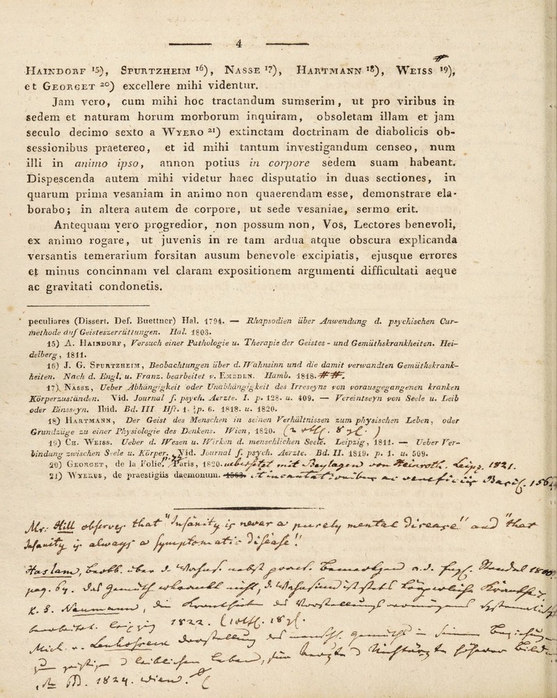 Haikdohf Sptjrtzheim l6), Nasse *7), Hartmann i?), Weiss *9)f et Georget 2°) excellere mihi videntur. Jam vero, cum mihi hoc tractandum sumserim, ut pro viribus in sedem et naturam horum morborum inquiram, obsoletam illam et jam seculo decimo sexto a Wyero 21) extinctam doctrinam de diabolicis ob- sessionibus praetereo, et id mihi tantum investigandum censeo, num illi in animo ipso, annon potius in corpore sedem suam habeant. Dispescenda autem mihi videtur haec disputatio in duas sectiones, in quaruin prima vesaniam in animo non quaerendam esse, demonstrare ela- borabo; in altera autem de corpore, ut sede vesaniae, sermo erit. Antequam vero progredior, non possum non, Vos, Lectores benevoli, ex animo rogare, ut juvenis in re tam ardua atque obscura explicanda versantis temerarium forsitan ausum benevole excipiatis, ejusque errores et minus concinnam vel claram expositionem argumenti difficultati aeque ac gravitati condonetis. peculiares (Dissert. Def. Buettner) Hal. 1794* Rhapsodien uber Anwendung d. psychischen Cur- methode duf Geisteszerriittungen. Hal. 1803. 15) A. 11 aindohf , Versuch einer Pathologie u. The rapis der Geistes - und Gemiithslranlheifen, Ilei- delberg, 1811. 15) J. G. SruRTZHEor, Beobachtungen Uber d.TJahnsinn und die damit verwandten Gemiittiskrank- heiteri, Nnch d. Engl» u. Franz. bearbeitet v. Emedeh. Hamo. 17)^ Nasse, Ueber Abhangigkeit oder Unabhdngigke.it des Irreseyns von vorausgegangensn Uranien ■'***'fe g • * *'' ^ * “““o ' Jlorperzustandtn. Vid. Journal f psyeh. Aerzte. I. p, 128. u. 409. — Vereintseyn von Seele u. Leib oder Einssejrn. Ibid. Bd. III ■ Hft* 1 \p, 6. 1818. a. 1820. 18) HartmAnn , Der Geist des Menschen in selnen Verhalinissen zum physischen Leben, oder Grundziige zu einer Physiologie des JDenkens. Wicn, 1820* ( t* ***>£' J 19) Cs. Weiss. Ueber d. Wesen u. IVirhm d. menschiichen Seele, Leipzig, 1811. —- Ueber Ver- bindung zwischen Seele u. Korper. .Vid. Journal f. psyeh, Aerzte» Bd, II, 1819. p, 1, u, 509. 20) Georget, de la Folief /Taris , 1820. *A> /, 21) A\ yrras, de praestigiis daemonum. t^ ^ *.*. f} ii S> a a „ Wv' v A Ari. A /C.. 1 y/7 /7 , i-». A. <c. S. A/i. ^/7y/ s C .. A/.. pc. Ar/ t z%ed — A yj * . t t+AC- «*)>{• j.2~ r-A-i— 0 —/>A^ / (/E /7) . .'A
