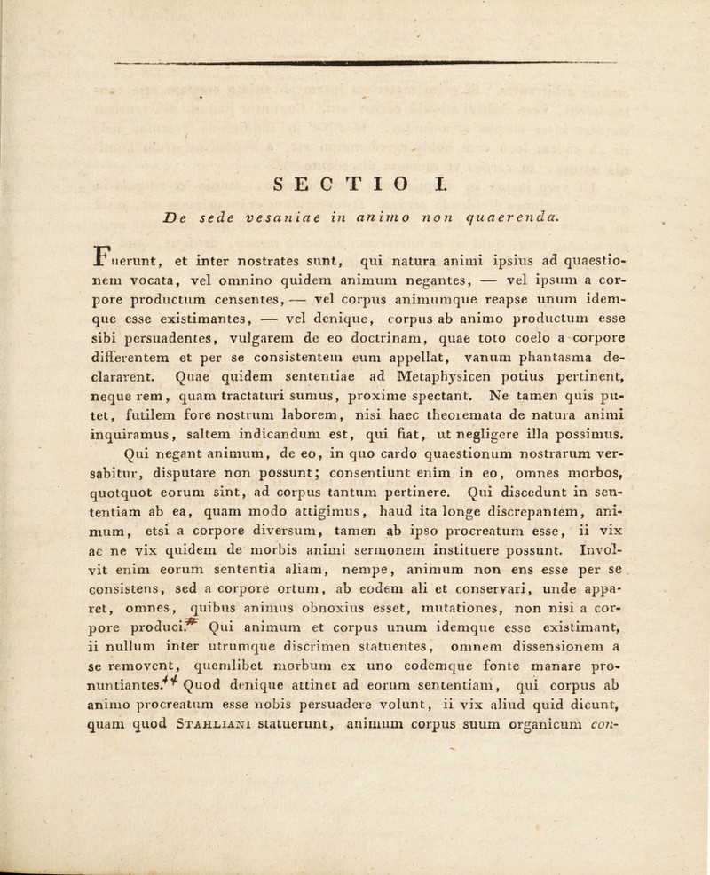 SECTIO I. De sede vesaniae in animo non quaerenda. Fuerunt, et inter nostrates sunt, qui natura animi ipsius ad quaestio- nem vocata, vel omnino quidem animum negantes, — vel ipsum a cor- pore productum censentes, — vel corpus animumque reapse unum idem- que esse existimantes, — vel denique, corpus ab animo productum esse sibi persuadentes, vulgarem de eo doctrinam, quae toto coelo a corpore differentem et per se consistentem eum appellat, vanum phantasma de- clararent. Ouae quidem sententiae ad Metaphysicen potius pertinent, neque rem, quam tractaturi sumus, proxime spectant. Ne tamen quis pu- tet, futilem fore nostrum laborem, nisi haec theoremata de natura animi inquiramus, saltem indicandum est, qui fiat, ut negligere illa possimus* Oui negant animum, de eo, in quo cardo quaestionum nostrarum ver- sabitur, disputare non possunt; consentiunt enim in eo, omnes morbos, quotquot eorum sint, ad corpus tantum pertinere. Qui discedunt in sen- tentiam ab ea, quam modo attigimus, haud ita longe discrepantem, ani- mum, etsi a corpore diversum, tamen ab ipso procreatum esse, ii vix ac ne vix quidem de morbis animi sermonem instituere possunt. Invol- vit enim eorum sententia aliam, nempe, animum non ens esse per se consistens, sed a corpore ortum, ab eodem ali et conservari, unde appa- ret, omnes, quibus animus obnoxius esset, mutationes, non nisi a cor- pore producit Qui animum et corpus unum idemque esse existimant, ii nullum inter utrumque discrimen statuentes, omnem dissensionem a se removent, quemlibet morbum ex uno eodemque fonte manare pro- nuntiantes.^ Quod denique attinet ad eorum sententiam, qui corpus ab animo procreatum esse nobis persuadere volunt, ii vix aliud quid dicunt, quam quod Stahlianjl statuerunt, animum corpus suum organicum con-