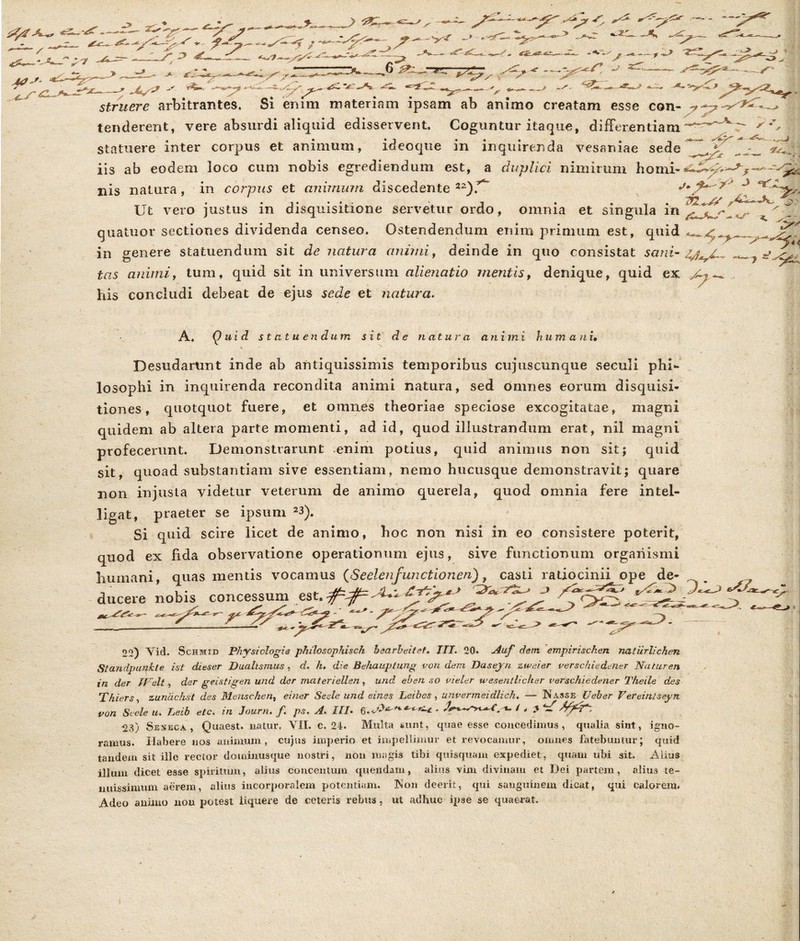 statuere inter corpus et animum, ideoqne in inquirenda vesaniae sede iis ab eodem loco cum nobis egrediendum est, a duplici nimirum nis natura, in corpus et animum, discedente 22)^ Ut vero justus in disquisitione servetur ordo, omnia et singula in in genere statuendum sit de natura animi, deinde in quo consistat sani- tas animi, tum, quid sit in universum alienatio mentis, denique, quid ex his concludi debeat de ejus sede et natura. A» Quid statuendum sit de natu r a animi hum an i• Desudarunt inde ab antiquissimis temporibus cujuscunque seculi phi- losophi in inquirenda recondita animi natura, sed omnes eorum disquisi- tiones, quotquot fuere, et omnes theoriae speciose excogitatae, magni quidem ab altera parte momenti, ad id, quod illustrandum erat, nil magni Demonstrarunt enim potius, quid animus non sit; quid sit, quoad substantiam sive essentiam, nemo hucusque demonstravit; quare non injusta videtur veterum de animo querela, quod omnia fere intel- ligat, praeter se ipsum 23). Si quid scire licet de animo, hoc non nisi in eo consistere poterit, quod ex fida observatione operationum ejus, sive functionum organismi humani mias mentis vocamus (SeelenfunctionenU casti ratiocinii oue de- ducere 22) Vid. Schmid Physiologia philosophisch bearbeitet. ITT. 20. duf dem empirischen natiirlichen Standpunhte ist dieser Dualtsmus, d. h. die Behauptung von dem Daseyn zweier verschiedener 'Naturen in der ifelt, der geistigen und der materiellen, und ehen so vieler wesentlicher verschiedener Theile des Thiers, zunachst des Mensehen, einer Sede und eines Leibes , unvermeidlich. — Nasse Ueher Vereintseyn von Sede u. Leib etc. in Journ. f. ps. A. III• •23) Sedjeca , Quaest. natur, VII. c. 24. Multa sunt, quae esse concedimus, qualia siut, igno- ramus. Habere nos animum, cujus imperio et impellimur et revocamur, omnes fatebuntur; quid tandem sit ille rector dominusque nostri, non magis tibi quisquam expediet, quam ubi sit. Alius illum dicet esse spiritum, alius concentum quendam, alius vim divinam et Dei partem, alius te- nuissimum aerem, alius incorporalem potentiam. Non deerit, qui sanguinem dicat, qui calorem. Adeo animo non potest liquere de ceteris rebus, ut adhuc ipse se quaerat.