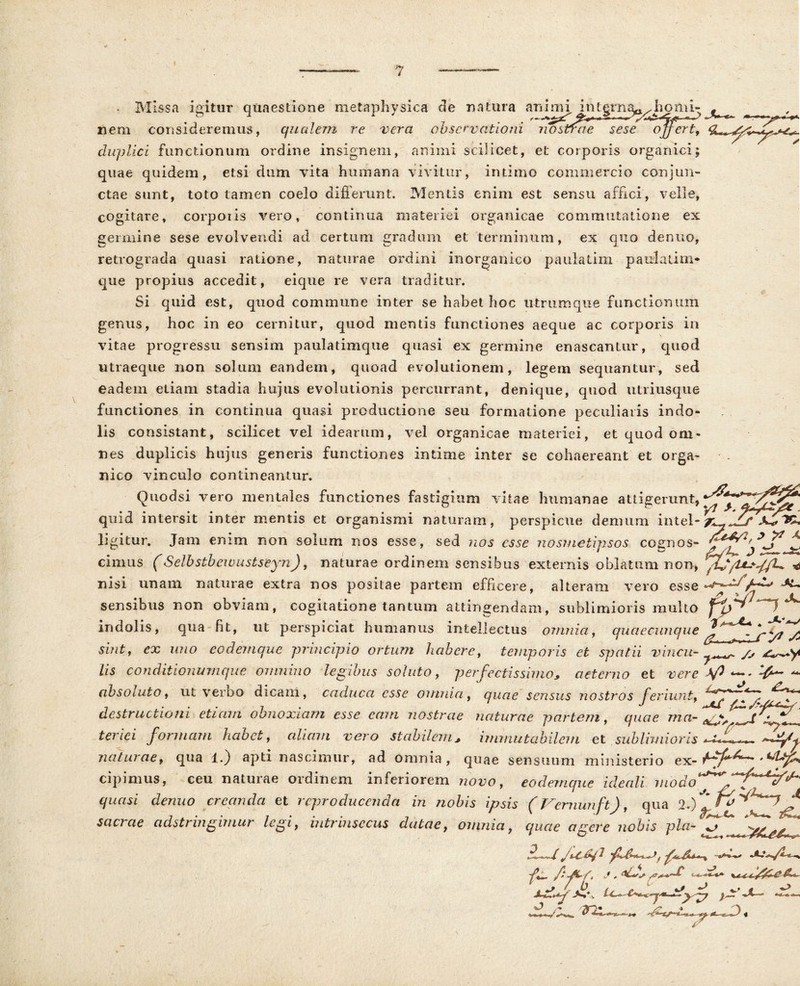• Missa igitur quaestione metaphysica de natura an i m i in t grn a^, ii- ^ nem consideremus, qualem re vera observationi riostfme'sese ^ojfert, duplici functionum ordine insignem, animi scilicet, et corporis organici; quae quidem, etsi dum vita humana vivitur, intimo commercio conjun- ctae sunt, toto tamen coelo differunt. Mentis enim est sensu affici, velle, cogitare, corporis vero, continua materiei organicae commutatione ex genuine sese evolvendi ad certum gradum et terminum, ex quo denuo, retrograda quasi ratione, naturae ordini inorganico paulatim paulatim* que propius accedit, eique re vera traditur. Si quid est, quod commune inter se habet hoc utriimque functionum genus, hoc in eo cernitur, quod mentis functiones aeque ac corporis in vitae progressu sensim paulatimque quasi ex germine enascantur, quod utraeque non solum eandem, quoad evolutionem, legem sequantur, sed eadem etiam stadia hujus evolutionis percurrant, denique, quod utriusque functiones in continua quasi productione seu formatione peculiatis indo- lis consistant, scilicet vel idearum, vel organicae materiei, et quod om- nes duplicis hujus generis functiones intime inter se cohaereant et orga- nico vinculo contineantur. Quod si vero mentales functiones fastigium vitae humanae attigerunt, quid intersit inter mentis et organismi naturam, perspicue demum intel- Kt, ligitur. Jam enim non solum nos esse, sed nos esse nosmetipsos cognos- * ** x cimus (Selbstbewustseyn), naturae ordinem sensibus externis oblatum non, * nisi unam naturae extra nos positae partem efficere, alteram vero esse sensibus non obviam, cogitatione tantum attingendam, sublimioris multo indolis, qua fit, ut perspiciat humanus intellectus omnia, quaecunque sint, ex imo eodemque principio ortum habere, temporis et spatii vincu- lis conditionumque omnino legibus soluto, perfectissimo* aeterno et vere ^ ~ absolutor ut verbo dicam, caduca esse omnia, quae sensus nostros feriunt, fff /b destructioni etiam obnoxiam esse ecvn nostrae naturae 'partem, quae ma~ ^ _f • V teriei formam habet, cdiavi vero stabilem* immutabilem et sublimioris V -?■ naturae, qua i.) apti nascimur, ad omnia, quae sensuum ministerio ex- cipimus, ceu naturae ordinem inferiorem novo, eodemque icleali modo^/fp^^ quasi denuo creanda et reproducenda in nobis ipsis (Vemunft), qua 2.) f fi scicrae adstringimur legi, intimisccus dutae, omnia, quae agere nobis pia- tr<^^ fi' fi^f* j , <*Lus p / U ^ ^ j* ,< j* J j:l. *