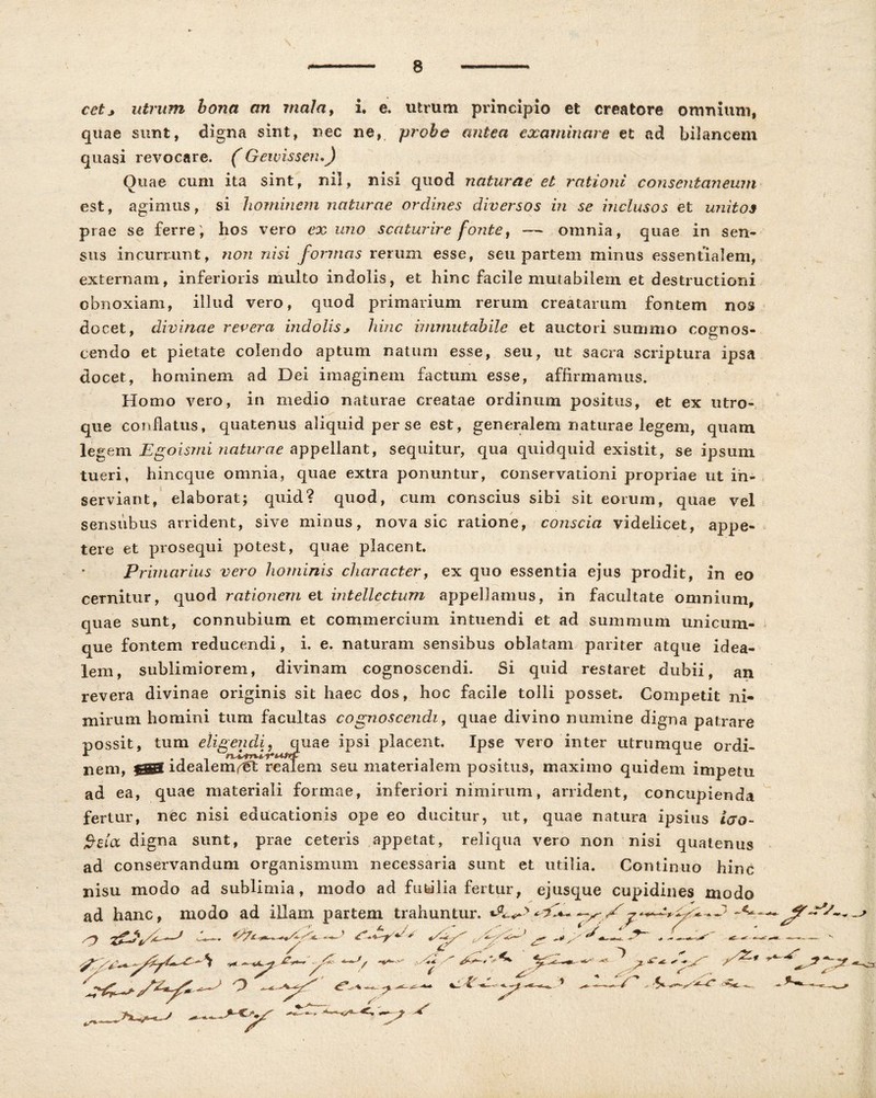 cetj utrum bona an mala, i e. utrum principio et creatore omnium, quae sunt, digna sint, nec ne, probe antea examinare et ad bilancem quasi revocare. (Geivissen,) Quae cum ita sint, nil, nisi quod naturae et rationi consentaneum est, agimus, si hominem naturae ordines diversos in se inclusos et unitos prae se ferre; hos vero ex uno scaturire fonte, — omnia, quae in sen- sus incurrunt, non nisi formas rerum esse, seu partem minus essentialem, externam, inferioris multo indolis, et hinc facile mutabilem et destructioni obnoxiam, illud vero, quod primarium rerum creatarum fontem nos docet, divinae revera indolisj hinc immutabile et auctori summo cognos- cendo et pietate colendo aptum natum esse, seu, ut sacra scriptura ipsa docet, hominem ad Dei imaginem factum esse, affirmamus. Homo vero, in medio naturae creatae ordinum positus, et ex utro- que cornuatus, quatenus aliquid per se est, generalem naturae legem, quam legem Egoismi naturae appellant, sequitur, qua quidquid existit, se ipsum tueri, hincque omnia, quae extra ponuntur, conservationi propriae ut in- serviant, elaborat; quid? quod, cum conscius sibi sit eorum, quae vel sensubus arrident, sive minus, nova sic ratione, conscia videlicet, appe- tere et prosequi potest, quae placent. Primarius vero hominis character, ex quo essentia ejus prodit, in eo cernitur, quod rationem et intellectum appellamus, in facultate omnium, quae sunt, connubium et commercium intuendi et ad summum unicum- que fontem reducendi, i. e. naturam sensibus oblatam pariter atque idea- lem, sublimiorem, divinam cognoscendi. Si quid restaret dubii, an revera divinae originis sit haec dos, hoc facile tolli posset. Competit ni- mirum homini tum facultas cognoscendi, quae divino numine digna patrare possit, tum eligendi, quae ipsi placent. Ipse vero inter utrumque ordi- nem, $gg idealem^t reaTem seu materialem positus, maximo quidem impetu ad ea, quae materiali formae, inferiori nimirum, arrident, concupienda fertur, nec nisi educationis ope eo ducitur, ut, quae natura ipsius iero- $-£ioc digna sunt, prae ceteris appetat, reliqua vero non nisi quatenus ad conservandum organismum necessaria sunt et utilia. Continuo hinc nisu modo ad sublimia, modo ad futilia fertur, ejusque cupidines modo ad hanc, modo ad illam partem trahuntur. & y * o —jr^