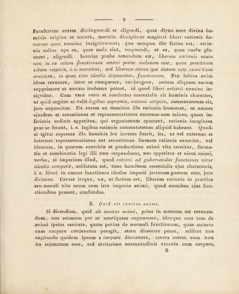 Facultatem autem distinguendi et eligendi, quae digna sunt divina ho- minis origine et natura, moralis disciplinae magistri liberi rationis hu- manae usus nomine insigniverunt; quo compos ille factus est, ratio- nis solius ope ea, quae mala sint, respuendi, et ea, quae coelo pla- ceant , eligendi. Interim probe tenendum est, liberum rationis usum non in ea solum functionum animi parte inclusum esse, quae practicam vitam respicit, i. e. moralem, sed liberum etiam ipsi datum esse exercitium omnium, in quas vita idealis dispescitur, functionum. Pro labitu enim ideas revocare, inter se comparare, conjungere, seriem aliquam, earum supprimere et novam inchoare potest, id quod liberi arbitrii nomine in- signitur. Cum vero ratio et intellectus essentialis sit hominis character, ut quid cogitet ac velit legibus supremis, rationi scriptis, consentaneum sit, jure exposcitur. Fit autem ex dominio illo rationis humanae, ut omnes ejusdem et sensationes et repraesentationes externae non minus, quam in- ferioris ordinis appetitus, qui organismum spectant, rationis imaginem prae se ferant, i. e. legibus rationis consentaneum aliquid habeant. Ouod- si igitur suprema illa hominis lex inversa fuerit, ita, ut vel externae et internae repraesentationes aut sensationes formam rationis exuerint, vel idearum, in quarum exercitio et productione animi vita cernitur, forma- tio et combinatio legi illi non respondeant, nec appetitus et nisus animi, verbo, si imperium illud, quod rationi ad gubernandas functiones vitae idealis competit, sublatum est, tunc hominem essentialis ejus characteris, i. e. liberi in omnes functiones ideales imperii jacturam passum esse, jure dicimus. Caveas itaque, ne, ut factum est, liberum rationis in practica seu morali vita usum cum isto imperio animi, quod omnibus ejus fun- ctionibus praeest, confundas. B. Quid sit sanitas animi. Si dicendum, quid sit sanitas animi, prius in mentem est revocan- dum, nos animum per se neutiquani cognoscere, ideoque non tam de animi ipsius sanitate, quam potius de normali functionum, quas animus cum corpore conjunctus peragit, statu disserere posse, scilicet nos cogitando quidem ipsum a corpore discernere, revera autem eum non ita sejunctum esse, sed arctissimo necessitudinis vinculo cum corpore,, B