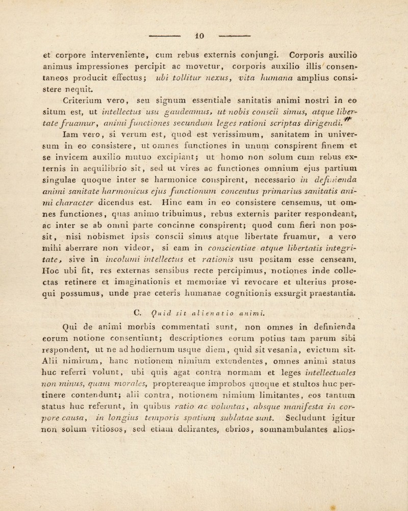 et corpore interveniente, cum rebus externis conjungi. Corporis auxilio animus impressiones percipit ac movetur, corporis auxilio illis consen- taneos producit effectus; ubi tollitur nexus, vita humana amplius consi- stere nequit. Criterium vero, seu signum essentiale sanitatis animi nostri in eo situm est, ut intellectus usu gaudeamus, ut nobis conscii simus, atque liber- tate f ruamur, ctnimi functiones secundum leges rationi scriptas dirigendi^ lam veio, si verum est, quod est verissimum, sanitatem in univer- sum in eo consistere, ut omnes functiones in unum conspirent finem et se invicem auxilio mutuo excipiant; ut homo non solum cum rebus ex- ternis ili aequilibrio sit, sed ut vires ac functiones omnium ejus partium singulae quoque inter se harmonice conspirent, necessario in definienda animi sanitate harmonicus ejus functionum concentus primarius sanitatis ani- mi character dicendus est. Hinc eam in eo consistere censemus, ut om- nes functiones, quas animo tribuimus, rebus externis pariter respondeant, ac inter se ab omni parte concinne conspirent; quod cum heri non pos- sit, nisi nobismet ipsis conscii simus atque libertate fruamur, a vero mihi aberrare non videor, si eam in conscientiae atque libertatis integri- tate, sive in incolumi intellectus et rationis usu positam esse censeam. Hoc ubi fit, res externas sensibus recte percipimus, notiones inde colle- ctas retinere et imaginationis et memoriae vi revocare et ulterius prose- qui possumus, unde prae ceteris humanae cognitionis exsurgit praestantia. C. Quid sit alienatio a n i m i. Oiii de animi morbis commentati sunt, non omnes in definienda eorum notione consentiunt; descriptiones eorum potius tam parum sibi respondent, ut ne ad hodiernum usque diem, quid sit vesania, evictum sit. Alii nimirum, hanc notionem nimium extendentes, omnes animi status huc referri volunt, ubi quis agat contra normam et leges intellectuales non minus, quam morales, proptereaque improbos quoque et stultos huc per- tinere contendunt; alii contra, notionem nimium limitantes, eos tantum, status huc referunt, in quibus ratio ac voluntas, absque manifesta in cor- pore causa, in longius temporis spatium sublatae sunt. Secludunt igitur non solum vitiosos, sed etiam delirantes, ebrios, somnambuiantes alios-