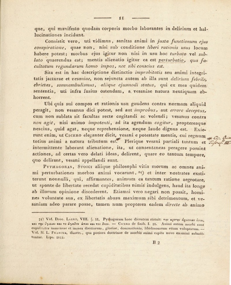 / 11 que, qui manifesto quodam corporis morbo laborantes in delirium et hal- lucinationes incidunt. Consistit vero, uti vidimus, sanitas animi in justa functionum ejus conspiratione, quae non, nisi sub conditione liberi rationis usus locum habere potest; morbus ejus igitur non nisi in usu hoc turbato ve! sub- lato quaerendus est; mentis alienatio igitur ea est perturbatio, qua fa- cultatum regundarum homo impos s nec sibi conscius est. Sita est in hac descriptione distinctio improbitatis seu animi integri- tatis jacturae et vesaniae, non sejuncta autem ab illa sunt delirium febrile, ebrietas, somnambulismus, aliique ejusmodi status, qui ex mea quidem sententia, uti infra fusius ostendam, a. vesaniae natura neutiquam ab- horrent. Ubi quis sui compos et rationis usu gaudens contra normam aliquid peragit, non vesanus dici potest, sed aut improbus * aut errore deceptus* cum non sublata sit facultas recte cogitandi ac volendi; vesanus contra non agit, nisi animo impotenti, ad ita agendum cogitur, proptereaque nescius, quid agat, neque reprehensione, neque laude dignus est. Exie- runt enim, ut Cicero eleganter dicit, vesani e potestate mentis, cui retinum /t totius animi a natura tributum est. Plerique vesani partiali tantum et intermittente laborant alienatione, ita, ut consentaneas peragere possint actiones, ad certas vero delati ideas, delirent, quare eo tantum tempore* quo delirant, vesani appellandi sunt. Pythagoras, Stoici aliique philosophi vitia morum ac omnes ani- mi perturbationes morbos animi vocarunt, 24) et inter nostrates exsti- terunt nonnulli, qui, affirmantes, animum ea tantum ratione aegrotare, ut sponte de libertate recedat cupiditatibus nimis indulgens, haud ita longe ab illorum opinione discederent. Etiamsi vero negari non possit, homi- nes voluntate sua, ex libertatis abusu maximum sibi detrimentum, et ve- saniam adeo parare posse, tamen iiuni propterea eadem directe ab animo 24) Vici. Diog. Laert. VIII. §. 33. Pythagoram haec dicentem statuit: ryv <\^xoviccj hvxt, non tjjv vyisiav v.ou ro oiyaSov airav v.ou rev $eov. — Cicero de fmib. I, 18. Animi autem morbi sunt cupiditates immensae et inanes divitiarum, gloriae, dominationis, libidinosarum etiam voluptatum. - A id. H. L. Francicjs, dissert., cpia potiora doctrinae de morbis animi capita novo examini submit- tuntur. Lips. 1811. B 2 1