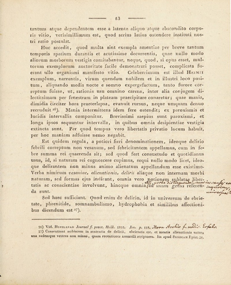 tantum atque dependentem esse a latente aliquo atque abscondito corpo- ris vitio, verisimillimum est, quod serius latius ostendere instituti nos- tri ratio postulat. Huc accedit, quod multa sint exempla amentiae per breve tantum temporis spatium durantis et acutissime decurrentis, quae nullo modo aliorum morborum vestigia comitabantur, neque, quod, si opus esset, mul- torum exemplorum auctoritate facile demonstrari posset, complicata fu- erant ullo organismi manifesto vitio. Celeberrimum est illud Heimii exemplum, narrantis, virum quendam nobilem et in illustri loco posi- tum, aliquando inedia nocte e somno expergefactum, tanto furore cor- reptum fuisse, ut, rationis usu omnino carens, inter alia conjugem di- lectitsimam per fenestram in plateam praecipitare conaretur; quae mania, dimidia circiter hora praeterlapsa, evanuit rursus, neque uni quam denuo recruduit26). Mania intermittens idem fere ostendit; ex paroxismis et lucidis intervallis componitur. Brevissimi saepius sunt paroxismis et longa ipsos sequuntur intervalla, in quibus omnia desipientiae vestigia extincta sunt. Per quod tempus vero libertatis privatio locum habuit, per hoc maniam adfuisse nemo negabit. Est quidem regula, a potiori fieri denominationem, ideoque delirio febrili correptum non vesanum, sed febricitantem appellamus, cum in fe- bre summa rei quaerenda sit; sed quod fert consuetudo et quotidianus usus, id, si naturam rei cognoscere cupimus, sequi nullo modo licet, ideo- que delirantem non minus animo alienatum appellandum esse existimo- Yerba nimirum vesaniae* alienationis* delirii aliaqtie non internam morbi naturam, sed formas ejus indicant, omnia vero notionem sublatas Jiber- . tatis ac conscientiae involvunt, hmcque omnia/aa? unum gemis referen- da sunt. Sed haec sufficiant. Quod enim de delirio, id in universum de ebrie- tate, phrenitide, somnambulismo, hydrophobia et similibus affectioni- bus dicendum est 2?). Jitrrn; ^ 26) Vid. Hufelanad Journal f pract. Heilk. 1816- Jen» p. 118. 27) Consentiunt nobiscum in sententia de delirii, ebrietatis etc. et mentis alienationis natura ima eademque veteres non minus, qnam receptiores nonnulli scriptores. Ita apud Senecam Epist.28.