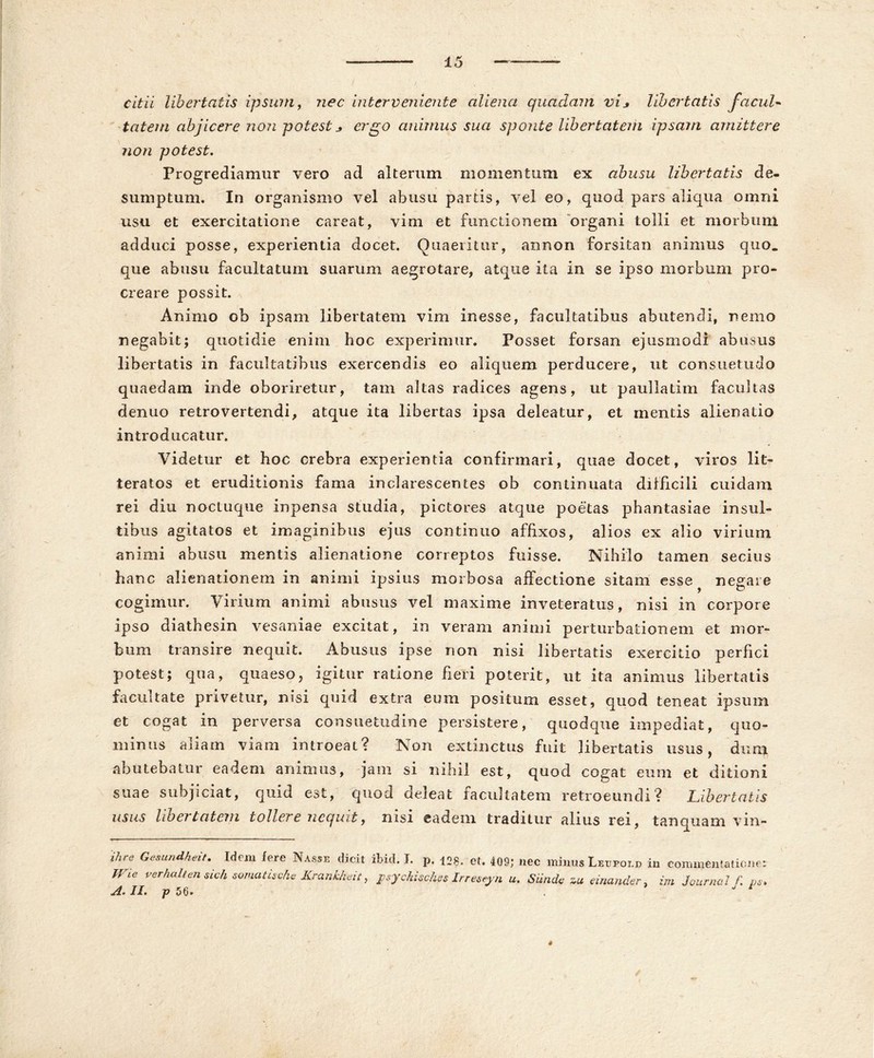 citii libertatis ipsum, nec interveniente aliena quadam vis libertatis facul« tatem abjicere non potest _> ergo animus sua sponte libertatem ipsam amittere non potest. Progrediamur vero ad alterum momentum ex abusu libertatis de- sumptum. In organismo vel abusu partis, vel eo, quod pars aliqua omni usu et exercitatione careat, vim et functionem organi tolli et morbum adduci posse, experientia docet. Quaeritur, annon forsitan animus quo. que abusu facultatum suarum aegrotare, atque ita in se ipso morbum pro- creare possit. Animo ob ipsam libertatem vim inesse, facultatibus abutendi, nemo negabit; quotidie enim hoc experimur. Posset forsan ejusmodi abusus libertatis in facultatibus exercendis eo aliquem perducere, ut consuetudo quaedam inde oboriretur, tam altas radices agens, ut paullatim facultas denuo retrovertendi, atque ita libertas ipsa deleatur, et mentis alienatio introducatur. Videtur et hoc crebra experientia confirmari, quae docet, viros lit- teratos et eruditionis fama inclarescentes ob continuata difficili cuidam rei diu noctuque inpensa studia, pictores atque poetas phantasiae insul- tibus agitatos et imaginibus ejus continuo affixos, alios ex alio virium animi abusu mentis alienatione correptos fuisse. Nihilo tamen secius hanc alienationem in animi ipsius morbosa affectione sitam esse negare cogimur. Virium animi abusus vel maxime inveteratus, nisi in corpore ipso diathesin vesaniae excitat, in veram animi perturbationem et mor- bum transire nequit. Abusus ipse non nisi libertatis exercitio perfici potest; qua, quaeso, igitur ratione fieri poterit, ut ita animus libertatis facultate privetur, nisi quid extra eum positum esset, quod teneat ipsum et cogat in perversa consuetudine persistere, quodque impediat, quo- minus aliam viam introeat? Non extinctus fuit libertatis usus, dum abutebatur eadem animus, jam si nihil est, quod cogat eum et ditioni suae subjiciat, quid est, quod deleat facultatem retroeundi? Libertatis usus libertatem tollere nequit, nisi eadem traditur alius rei, tanquam vin- ihre Gesundheit. Idem fere Nasse dicit ibid. I. p. 128, et. 409; nec minus Leupold in commentatione; Wte verhedtendeh somatiscfc Krankheit, psychisches Irreseyn u. Siinde zu einander, im Journal f. p A. II. p 56. . 4