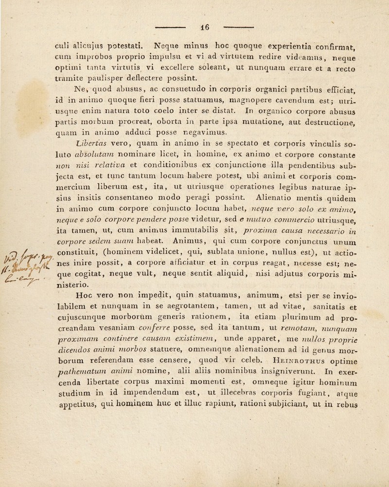 culi ali cujus potestati. Neque mimis hoc quoque experientia confirmat, cum improbos proprio impulsu et vi ad virtutem redire videamus, neque optimi tanta virtutis vi excellere soleant, ut nunquam errare et a recto tramite paulisper deflectere possint. Ne, quod abusus, ac consuetudo in corporis organici partibus efficiat, id in animo quoque fieri posse statuamus, magnopere cavendum est; utri- usque enim natura toto coelo inter se distat. In organico corpore abusus partis morbum procreat, oborta in parte ipsa minatione, aut destructione, quam in animo adduci posse negavimus, Libertas vero, quam in animo in se spectato et corporis vinculis so- luto absolutam nominare licet, in homine, ex animo et corpore constante non nisi relativa et conditionibus ex conjunctione illa pendentibus sub- jecta est, et tunc tantum locum habere potest, ubi animi et corporis com- mercium liberum est, ita, ut utriusque operationes legibus naturae ip- sius insitis consentaneo modo peragi possint. Alienatio mentis quidem in animo cum corpore conjuncto locum habet, neque vero solo ex animo, neque e solo corpore pendere posse videtur, sed e mutuo commercio utriusque, ita tamen, ut, cum animus immutabilis sit, proxima causa necessario in corpore sedem suam habeat. Animus, qui cum corpore conjunctus unum constituit, (hominem videlicet, qui, sublata unione, nullus est), ut actio- nes inire possit, a corpore arficiatur et in corpus reagat, necesse est; ne- que cogitat, neque vult, neque sentit aliquid, nisi adjutus corporis mi- nisterio. Hoc vero non impedit, quin statuamus, animum, etsi per se invio- labilem et nunquam in se aegrotantem, tamen, ut ad vitae, sanitatis et cujuscunque morborum generis rationem, ita etiam plurimum ad pro- creandam vesaniam conferre posse, sed ita tantum, ut remotam, nunquam proximam continere causam existimem, unde apparet, me nullos proprie dicendos animi morbos statuere, omnemque alienationem ad id genus mor- borum referendam esse censere, quod vir celeb. Heinrothus optime pa-thematum animi nomine, alii aliis nominibus insigniverunt. In exer- cenda libertate corpus maximi momenti est, omneque igitur hominum studium in id impendendum est, ut illecebras corporis fugiant, atque appetitus, qui hominem huc et illuc rapiunt, rationi subjiciant, ut in rebus i