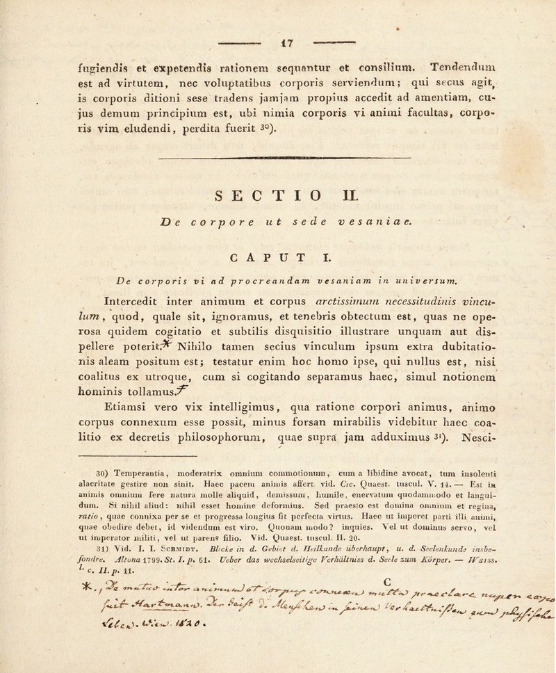 17 fugiendis et expetendis rationem sequantur et consilium* Tendendum est ad virtutem, nec voluptatibus corporis serviendum; qui secus agit;# is corporis ditioni sese tradens jam jam propius accedit ad amentiam, cu- jus demum principium est, ubi nimia corporis vi animi facuitas, corpo- ris vim eludendi, perdita fuerit 3Q). SECTIO II. De corpore ut sede vesaniae. CAPUT I. De corporis vi ad procreandam v e s ani a m in universum. Intercedit inter animum et corpus arctissimum necessitudinis vincu- lum , quod, quale sit, ignoramus, et tenebris obtectum est, quas ne ope- rosa quidem cogitatio et subtilis disquisitio illustrare unquam aut dis- pellere poterit.^ Nihilo tamen secius vinculum ipsum extra dubitatio- nis aleam positum est; testatur enim hoc homo ipse, qui nullus est, nisi coalitus ex utroque, cum si cogitando separamus haec, simul notionem hominis tollamus.?*' Etiamsi vero vix intelligimus, qua ratione corpori animus, animo corpus connexum esse possit, minus forsan mirabilis videbitur haec coa- litio ex decretis philosophorum, quae supra! jam adduximus 3*). Nesci- 30) Temperantia, moderatrix omnium commotionum, cuma libidine avocat, tum insolenti alacritate gestire non sinit. Haec pacem animis affert vid. Cic. Quaest. tuscul. V. 14. — Est in animis omnium fere natura molle aliquid, demissum, humile, enervatum quodammodo et langui- dum. Si nihil aliud: nihil esset homine deformius. Sed praesto est domina omnium et regina, ratio , quae conuixa per se et progressa longius fit perfecta virtus. Ilaec ut imperet parti illi animi, quae obedire debet, id videndum est viro. Quonam modo? inquies. Vel ut dominus servo, vel ut imperator militi, vel ut parens lilio. Vid. Quaest. tuscul. II. 20. 31) Vid. I. I. Schmidt. Bhcke in d. Gebiet d. Htilkunde uberhaupt, u. d. Seelenkunds i nube- fondre. Alt una 1799« St. I. p, 61* Ucber das wechselseitige Verhdltniss d. Sede zum Korpsr. — JVjsiss.