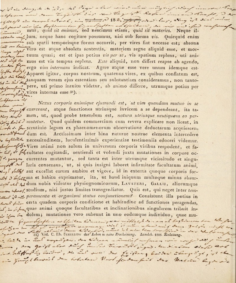 — . J.., e?* 4 _J. >« 18^'j-^g 4^ .. . > <-?7. -. ^-7' r . _> o / i ^.- .,t^- mus , qmd az£ animus, sed nescimus etiam, quid sit materies. Neque II- neque hanc cogitare possumus, nisi sub forma vis. Ouicquid enim sub spatii temporisque forma occurrit, per vires fiat necesse est; absona ‘f* yr vero est atque absoleta sententia, materiem segne aliquid esse, et mor- tuum quasi; est et ipsa potius vis per scj vis spatium replens, uti ani- A- mus est vis tempus replens. Esse aliquid, non differt reapse ab agendo, Vy*~ergo vim internam indicat. Agere atque esse vere unum idemque est« Apparet igitur, corpus nostrum, quatenus vires, ex quibus conflatum est, 'S^>*> tanquam veram ejus essentiam seu substantiam consideramus , non tanto- / * pere, nti primo intuitu videtur, ab animo differre, utrumque potius per -f p,vires internas esse 32V t~*~r _ Nexus corporis animique ejusmodi est r 'ut vim quandam mutuo in se ^exerceant, atque functiones utriusque invicem a se dependeant, ita ta- men, ut, quod probe tenendum est, natura utriusque neutiquam eo per- l!*S'3 mutetur. Ouod quidem commercium cum revera explicare non liceat, in /l+Et 3 * nutetur. Quod quidem commercium cum revera explicare non liceat, in L.rjU J* scrutinio legum ex phaenomenorum observatione deductarum acquiescen- dum est. Arctissimam inter bina naturae nostrae elementa intercedere necessitudinem, luculentissimis experientiae testimoniis edoceri videmur, ires animi non solum in universum corporis viribus respodent, et fa- *- /^cultates cogitandi, sentiendi et volendi juxta mutationes in corpore oc- currentes mutantur, sed tanta est inter utrmnque vicissitudo et singu- laris consensus, ut, si quis insigni laboret infirmitate facultatum animi, tfat/yf aut excellat earum ambitu et vigore, id in externa quoque corporis for- et habitu exprimatur, ita, ut baud iniquum multoque minus absur- \J dum nobis videatur physiognomicorum, Lavateri , Gallii, aliorumque ruL studium . nisi justos limites transgrediatur. Quis est, qui neget inter iez/z- »r 4/1 per amenta et organismi status conjunctionem? Consistunt illa potius in certa quadem corporis conditione et habitudine ad functiones peragendas, \~f ^C^quae animi quoque facultatibus et inclinationibus singularem tribuit in- A* dolem; mutationes vero subeunt in uno eodemque individuo? quae mu- -j^v r y: V i > ■ I-- / 32) \ri(L c. Eb. e chelii:ng das1 Lclcn u, scine Erscheinung» Landah. 1806 Einleitung. —- x *^Ir- - y <—■- ^ V * 1 4. , - -»• *■ r - +-•• *■ -— jh~~& • .,»w /C