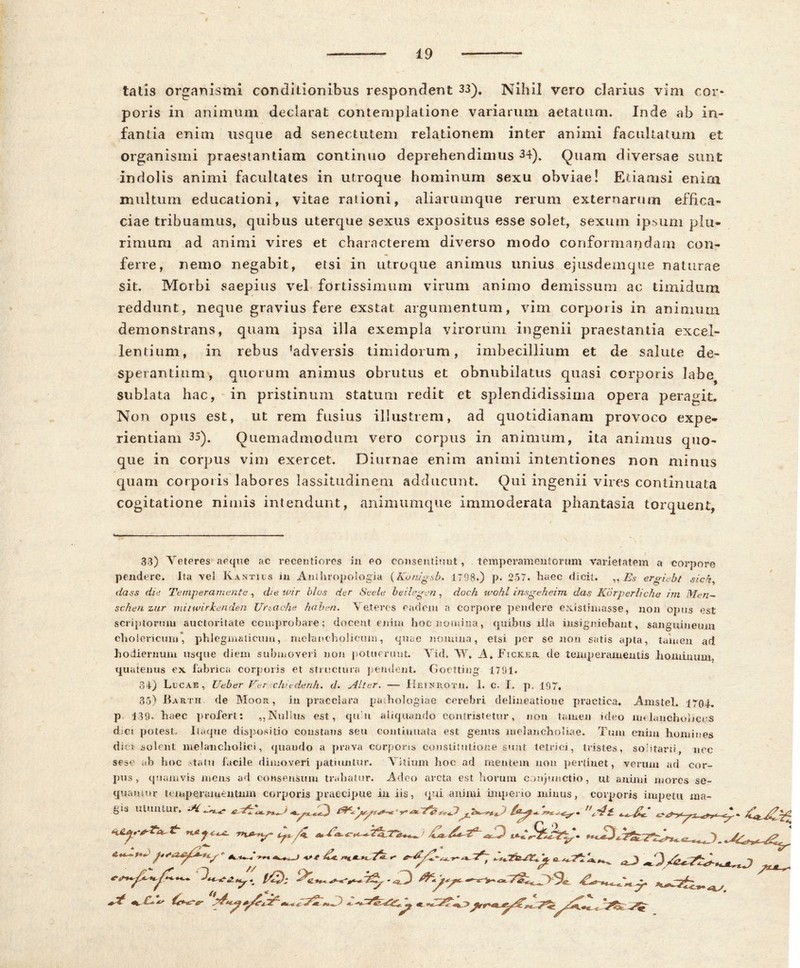 tatis organismi conditionibus respondent 33). Nihil vero clarius vim cor» poris in animum declarat contemplatione variarum aetatum. Inde ab in- fantia enim usque ad senectutem relationem inter animi facultatum et organismi praestantiam continuo deprehendimus 34). Quam diversae sunt indolis animi facultates in utroque hominum sexu obviae! Etiamsi eniai multum educationi, vitae rationi, aliarumque rerum externarum effica- ciae tribuamus, quibus uterque sexus expositus esse solet, sexum ipsum plu- rimum ad animi vires et characterem diverso modo conformandam con- ferre, nemo negabit, etsi in utroque animus unius ejusdemque naturae sit. Morbi saepius vel fortissimum virum animo demissum ac timidum reddunt, neque gravius fere exstat argumentum, vim corporis in animum demonstrans, quam ipsa illa exempla virorum ingenii praestantia excel- lentium, in rebus ?adversis timidorum, imbecillium et de salute de- sperantium, quorum animus obrutus et obnubilatus quasi corporis 3abe? sublata hac, in pristinum statum redit et splendidissima opera peragit. Non opus est, ut rem fusius illustrem, ad quotidianam provoco expe- rientiam 35). Quemadmodum vero corpus in animum, ita animus quo- que in corpus vim exercet. Diurnae enim animi intentiones non minus quam corporis labores lassitudinem adducunt. Qui ingenii vires continuata cogitatione nimis intendunt, animumque immoderata phantasia torquent, 33) Veteres aeque ac recentiores in eo consentiuut, . temperamentorum varietatem a corpore pendere. Ita vel K antius in Anthropologia (Kunig&b. 1798.) p. 257. haec dicit. „ Es ero-iebt sicn, dass diti Temperamenta , die ivir blos der Seele beilegen, doch wohl insgeheim das K6rperiiche irn Men~ schen zur mitwirkenden Ursache haben. V eteres eadem a corpore pendere existimasse, non opus est scriptorum auctoritate comprobare; docent enim hoc nomina, quibus illa insigniebant, sanguineum cholericum, phlegmaticum, melancholicum, quae nonana, etsi per se non satis apta, tamen ad hodiernum usque diem submoveri non potuerunt. Yid. VY, A. Ficker. de temperamentis hominum, quatenus ex fabrica corporis et structura pendent. Goetting 1791. 34) Lucae, Ueber Fer chu-denh. d. Alter. —- Hetnrotii. 1. C. I. p, 197, 35) Barth de Moor , in praeclara paihologiae cerebri delineatione practica. Amstel. 1704. p 139- haec profert: „Nullus est, quit aliquando contristetur, non tamen nleo melancholicus dici potest. Itaque dispositio constans seu continuata est genus melancholiae. Tum enim homines dici solent melancholici, quando a prava corporis constitutione sunt tetrici, tristes, sohtarti, nec sese ab hoc statu facile dimoveri patiuntur. Vitium hoc ad mentem non pertinet, verum ad cor- pus, quamvis mens ad consensum trahatur. Adeo arcta est horum conjunctio, ut animi mores se- quamur temperamentum corporis praecipue in iis, qui animi imperio minus, corporis impetu ma- gis utuntur. Ai^ % €c*-*r*r « D