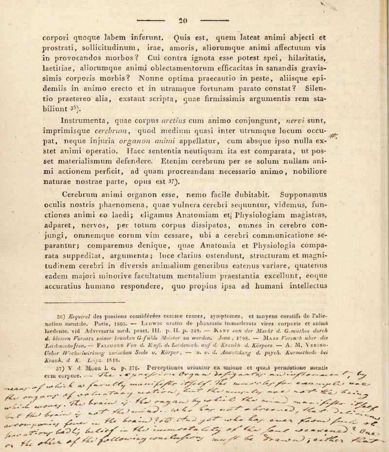 corpori quoque labem inferunt» Quis est, quem lateat animi abjecti et prostrati, sollicitudinum, irae, amoris, aliorumque animi affectuum vis in provocandos morbos? Cui contra ignota esse potest spei, hilaritatis, laetiiiae, aliorumque animi oblectamentorum efficacitas in sanandis gravis- simis corporis morbis? Nonne optima praecautio in peste, aliisque epi- demiis in animo erecto et in utramque fortunam parato constat? Silen- tio praetereo alia, exstant scripta, quae firmissimis argumentis rem sta- biliunt 36). Instrumenta, quae corpus arctius cum animo conjungunt, nervi sunt, imprimisque cerebrum, quod medium quasi inter utrumque locum occu- pat, neque injuria organon animi appellatur, cum absque ipso nulla ex- stet animi operatio. Haec sententia neutiquam ita est comparata, ut pos- set materialismum defendere. Etenim cerebrum per se solum nullam ani- mi actionem perficit, ad quam procreandam necessario animo, nobiliore naturae nostrae parte, opus est 37). Cerebrum animi organon esse, nemo facile dubitabit. Supponamus oculis nostris phaenomena, quae vulnera cerebri sequuntur, videmus, fun- ctiones animi eo laedi; eligamus Anatomiam et^ Physiologiam magistras, adparet, nervos, per totum corpus dissipatos, omnes in cerebro con- jungi, omnemque eorum vim cessare, ubi a cerebri communicatione se- parantur; comparemus denique, quae Anatomia et Physiologia compa- rata suppeditat, argumenta; luce clarius ostendunt, structuram et magni- tudinem cerebri in diversis animalium generibus eatenus variare, quatenus eadem majori minorive facultatum mentalium praestantia excellunt, eoque accuratius humano respondere, quo propius ipsa ad humani intellectus 36) Esquirol des passions considerees comme causes, symptomes, et moyens curatifs de 1’alie- nation mentale. Paris, 1805. — Ludwig oratio de phantasia immoderata vires corporis et animi laedente, vid .Adversaria ined, pract. III. p. II. p. 348- — Kant von der Macht d. Gsmuthes durch d. blossen Vorsatz ssiner kranken Gfuhle Mei ster zu werden. dena , 1798. — Maas Ver sueh uber dis Leidenschaften. •— Falcoineh Von d. Einjl. d* Lei dense h. auf d. Krankh- d. Korpers — A. IU. Vjsring. Ueber Wechselwirkung zwischen Se ede i/, Kbrper, — u. v. d. Anwendung d, p&jch. Kur methode bei jfCrank. d K. Lslpz. 1818. 37) Y d. Mgor I. c. p. 376* Perceptiones oriuntur ex unione et quasi permistione mentis cum corpore. —- ~ — -- — ^ ^ ' / —t.t. * i . —st zpe ' ■**< —■ ^ ^ o.. ■ 7^ / ** * a >