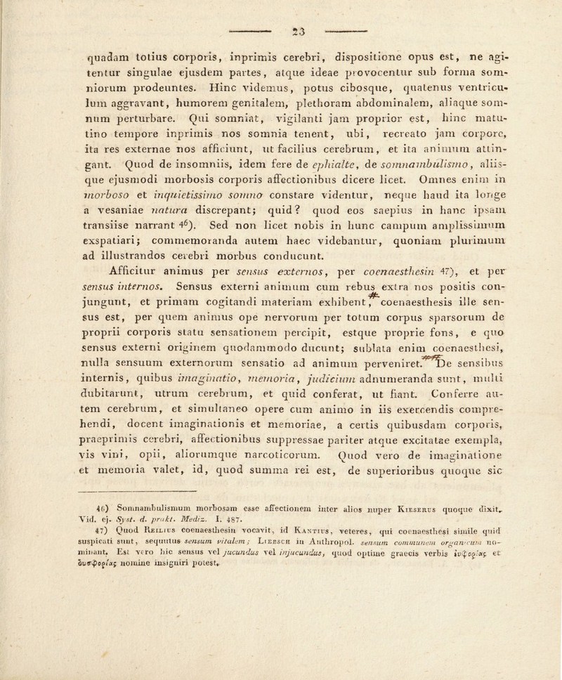 quadam totius corporis, inprimis cerebri, dispositione opus est, ne agi- tentur singulae ejusdem partes, atque ideae provocentur sub forma som- niorum prodeuntes. Hinc videmus, potus cibosque, quatenus ventricu- * Ium aggravant, humorem genitalem, plethoram abdominalem, aliaque som- num perturbare. Qui somniat, vigilanti jam proprior est, liine matu- tino tempore inprimis nos somnia tenent, ubi, recreato jam corpore, ita res externae nos afficiunt, ut facilius cerebrum, et ita animum attin- gant. Quod de insomniis, idem fer e de ephialte, de somnambulismo, aliis- que ejusmodi morbosis corporis affectionibus dicere licet. Omnes enim in morboso et inquietissimo somno constare videntur, neque haud ita longe a vesaniae natura discrepant; quid? quod eos saepius in hanc ipsam transiise narrant 46). Sed non licet nobis in hunc campum amplissimum exspatiari; commemoranda autem haec videbantur, quoniam plurimum ad illustrandos cerebri morbus conducunt. Afficitur animus per sensus externos, per coenaesthesin 47), et per sensus internos. Sensus externi animum cum rebus extra nos positis con- jungunt, et primam cogitandi materiam exhibent, coenaesthesis ille sen- sus est, per quem animus ope nervorum per totum corpus sparsorum de proprii corporis statu sensationem percipit, estque proprie fons, e quo sensus externi originem quodammodo ducunt; sublata enim coenaesthesi, nulla sensuum externorum sensatio ad animum pervenireR*l3e sensibus internis, quibus imaginatio, memoria, judicium adnumeranda sunt, multi dubitarunt, utrum cerebrum, et quid conferat, ut fiant. Conferre au- tem cerebrum, et simuhaneo opere cum animo in iis exercendis compre- hen di, d ocent imaginationis et memoriae, a certis quibusdam corporis, praeprimis cerebri, affectionibus suppressae pariter atque excitatae exempla, vis vini, opii, aliorumque narcoticorum. Quod vero de imaginatione et memoria valet, id, quod summa rei est, de superioribus quoque sic 4(i) Somnambulismum morbosam esse affectionem inter alios nuper Kieserus quoque dixit,. Vid. e). Syst. d. prakt. Mediz. I. 487. 47) Quod Reixiits coenaesthesin vocavit, id Kantius, veteres, qui coenaesthesi simile quid suspicati sunt, sequutus sensum vitalem j Liecsch in AnthropoL sensum communem organicum no- minant. Est vero hic sensus vel jucundus vel injucundus, quod optime graecis verbis iv(foo'cx^ et nomine insigniri potest,,