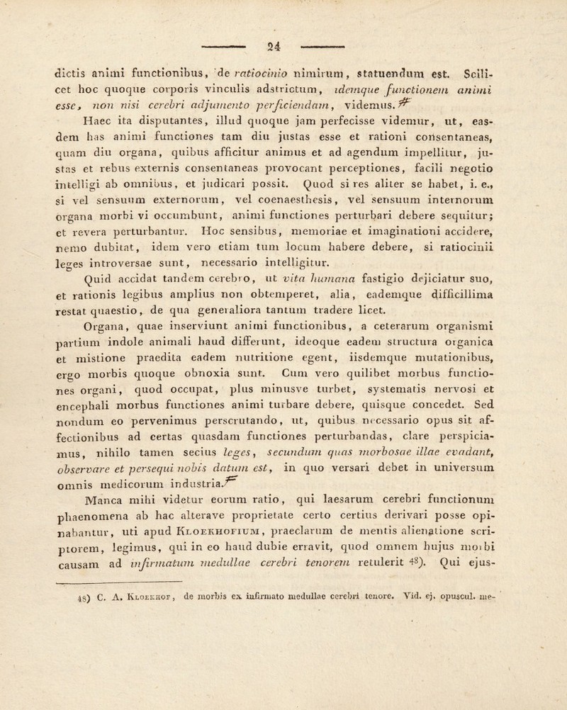 dictis animi functionibus, de ratiocinio nimirum, statuendum est. Scili- cet hoc quoque corporis vinculis adstrictum, idemque functionem animi esse, non nisi cerebri adjumento perficiendam, videmus. ^ Haec ita disputantes, illud quoque jam perfecisse videmur, ut, eas- dem has animi functiones tam diu justas esse et rationi consentaneas, quam diu organa, quibus afficitur animus et ad agendum impellitur, ju- stas et rebus externis consentaneas provocant perceptiones, facili negotio inteiligi ab omnibus, et judicari possit. Quod si res aliter se habet, i. e., si vel sensuum externorum, vel coenaesthesis, vel sensuum internorum organa morbi vi occumbunt, animi functiones perturbari debere sequitur; et revera perturbantur. Hoc sensibus, memoriae et imaginationi accidere, nemo dubitat, idem vero etiam tum locum habere debere, si ratiocinii le^es introversae sunt, necessario intelligitur. Quid accidat tandem cerebro, ut vita humana fastigio dejiciatur suo, et rationis legibus amplius non obtemperet, alia, eademque difficillima restat quaestio, de qua generaliora tantum tradere licet. Organa, quae inserviunt animi functionibus, a ceterarum organismi partium indole animali haud differunt, ideoque eadem structura organica et mistione praedita eadem nutritione egent, iisdemque mutationibus, ergo morbis quoque obnoxia sunt. Cum vero quilibet morbus functio- nes organi, quod occupat, plus minusve turbet, systematis nervosi et encephali morbus functiones animi turbare debere, quisque concedet. Sed nondum eo pervenimus perscrutando, ut, quibus necessario opus sit af- fectionibus ad certas quasdam functiones perturbandas, clare perspicia- mus, nihilo tamen secius leges, secundum quas morbosae illae evadant, observare et persequi nobis datum est, in quo versari debet in universum omnis medicorum industria./ Manca mihi videtur eorum ratio, qui laesarum cerebri functionum phaenomena ab hac alterave proprietate certo certius derivari posse opi- nabantur, uti apud Kloekhofium, praeclarum de mentis alienatione scri- ptorem, legimus, qui in eo haud dubie erravit, quod omnem hujus mojbi causam ad infirmatum medullae cerebri tenorem retulerit 48). Otii ejus- 48) C. A. Ivloeichof, de morbis ex infirmato medullae cerebri tenore. Yid. ej, opuscul. me-