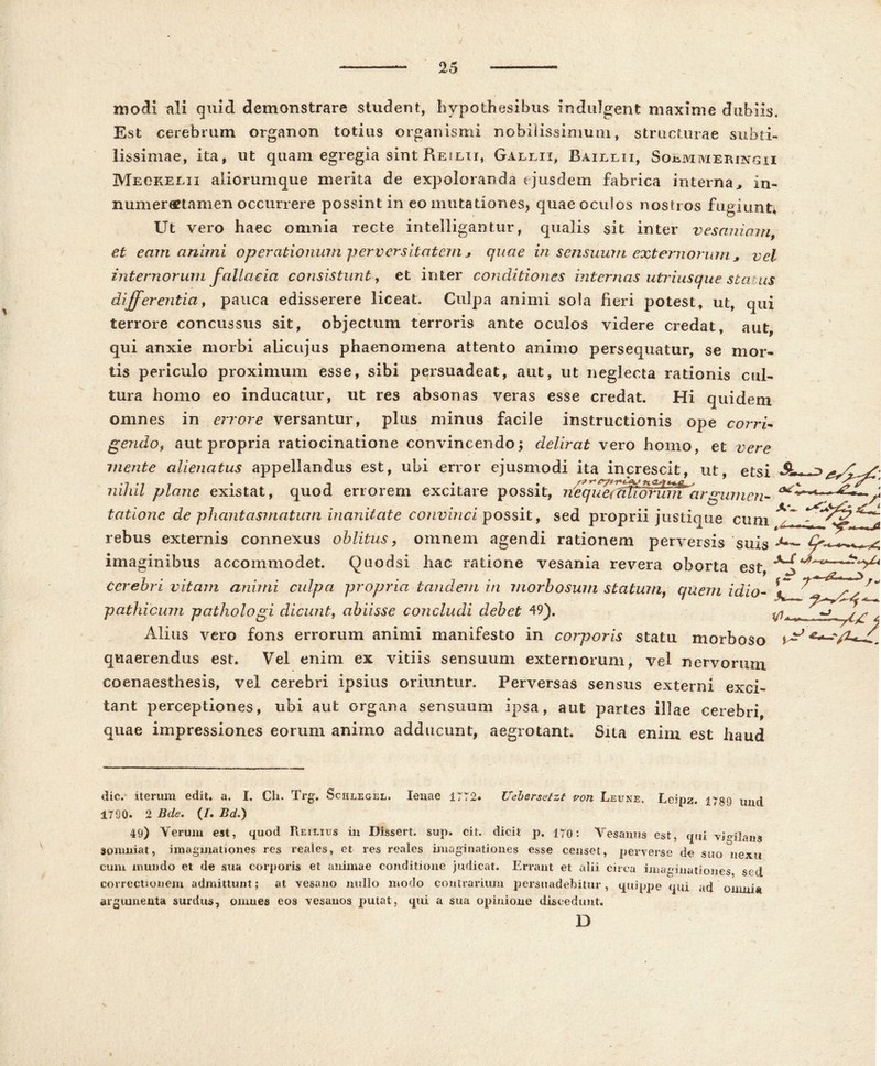 25 modi ali quid demonstrare student, hypothesibus indulgent maxime dubiis. Est cerebrum organon totius organismi nobilissimum, structurae subti- lissimae, ita, ut quam egregia sint Re ilii, Galli i, Baillii, Soemmeringii Meckelii aliorumque merita de expoloranda ejusdem fabrica interna., in- numereetamen occurrere possint in eo mutationes, quae oculos nostros fugiunt* Ut vero haec omnia recte inteiligantur, qualis sit inter vesaniam, et eam animi operationum -perversitatem * quae in sensuum externorum, vel internorum fallacia consistunt, et inter conditiones internas utriusque sta us differentia, pauca edisserere liceat. Culpa animi sola heri potest, ut, qui terrore concussus sit, objectum terroris ante oculos videre credat, aut, qui anxie morbi alicujus phaenomena attento animo persequatur, se mor- tis periculo proximum esse, sibi persuadeat, aut, ut neglecta rationis cul- tura homo eo inducatur, ut res absonas veras esse credat. Hi quidem omnes in errore versantur, plus minus facile instructionis ope corri- gendo, aut propria ratiocinatione convincendo; delirat vero homo, et vere mente alienatus appellandus est, ubi error ejusmodi ita increscit, ut, etsi ^ 177 /?7 / n / mi/i oviofof rmnH orffivorn OYMfdrfl nncoif 1. - „T <y - , _ * nihil plane existat, quod errorem excitare possit, nequecWTofumargumem tationc de phantasmatum inanitate convinci possit, sed proprii justique cum rebus externis connexus oblitus, omnem agendi rationem perversis suis imaginibus accommodet. Quodsi hac ratione vesania revera oborta est ^ _ 7 • • . • • T • „ 7 • 7 £w cerebri vitam animi culpa propria tandem in morbosum statum, quem idio- ^ pathicum pathologi dicunt, abiisse concludi debet 49). ^ Alius vero fons errorum animi manifesto in corporis statu morboso ^ quaerendus est. Vel enim ex vitiis sensuum externorum, vel nervorum coenaesthesis, vel cerebri ipsius oriuntur. Perversas sensus externi exci- tant perceptiones, ubi aut organa sensuum ipsa, aut partes illae cerebri, quae impressiones eorum animo adducunt, aegrotant. Sita enim est haud dic. iterum edit. a. I. Ch. Trg. Schlegel. lenae 1772. Uebersetzt von Lefne, Leipz. jygg llU[[ 1790. 2 Bde. (/. Bd.) 49) Verum est, quod Reilius iu Dissert, sup. cit. dicit p. 170: Vesanus est, qui vigilans somniat, imaginationes res reales, et res reales imaginationes esse censet, perverse de suo nexu cum mundo et de sua corporis et animae conditione judicat. Errant et alii circa imaginationes sed correctionem admittunt; at vesano nullo modo contrarium persuadebitur, quippe qui ad omni* argumenta surdus, omnes eos vesanos putat, qui a sua opinione discedunt. D