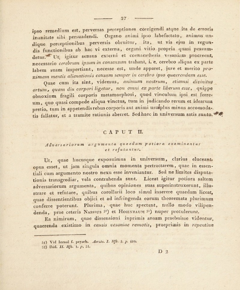 / ipso remedium est, perversas perceptiones corrigendi atque ita de erroris inanitate sibi persuadendi. Organo animi ipso labefactato, animus un- dique perceptionibus perversis obruitur, ita, ut vis ejus in regun- dis functionibus ab hac vi externa, organi vitio propria quasi pessum- detuiv^ Ut. igitur sensus externi et coenaesthesis vesaniam procreent, necessario cerebrum ipsum in consensum trahant, i. e. cerebro aliqua ex parte labem suam impertiant, necesse est, unde apparet, jure et merito pro- ximam mentis alienationis causam semper in cerebro ipso quaerendam esse. Quae cum ita sint, videmus, animum nostrum, etiamsi divinitus ortum* quam diu corpori ligetur, non omni exparte liberum esse, quippe obnoxium fragili corporis metamorphosi, quod vinculum ipsi est ferre- um, quo quasi compede aliqua vinctus, tum in judicando rerum et idearum pretio, tum in appetendis rebus corporis aut animi usutplus minus accomoda-. tis fallatur, et a tramite rationis aberret. Sed haec in universum satis sunto. ^5^ \ C A P U T II. ' i Adversariorum argumenta quaedam -p otior a examinantur et refutantur. Ut, quae hucusque exposuimus in universum, clarius eluceant, opus esset, ut jam singula omnia momenta pertractarem, quae in essen- tiali cum argumento nostro nexu esse inveniantur. Sed ne limites disputa- tionis transgrediar, vela contrahenda sunt. Liceat igitur potiora saltem adversariorum argumenta, quibus opiniones suas superinstruxerunt, illu- strare et refutare, quibus corollarii loco simul inserere quaedam liceat, quae dissentientibus objici et ad infringenda eorum theoremata plurimum conferre poterunt. Plurima, quae huc spectant, nullo modo viiipen- denda, prae ceteris Nassjus 5i) et Hohnbaum 52) nuper protulerunt. Ea nimirum, quae dissensioni inprimis ansam praebuisse videntur, quaerenda existimo in causis vesaniae remotis, praeprimis in repentina 51) Vid lornal f. psysch. Aerzte. J. Hft, 3« p. 409. 52) tbid. IL Hft. 1. />, 31. D 2
