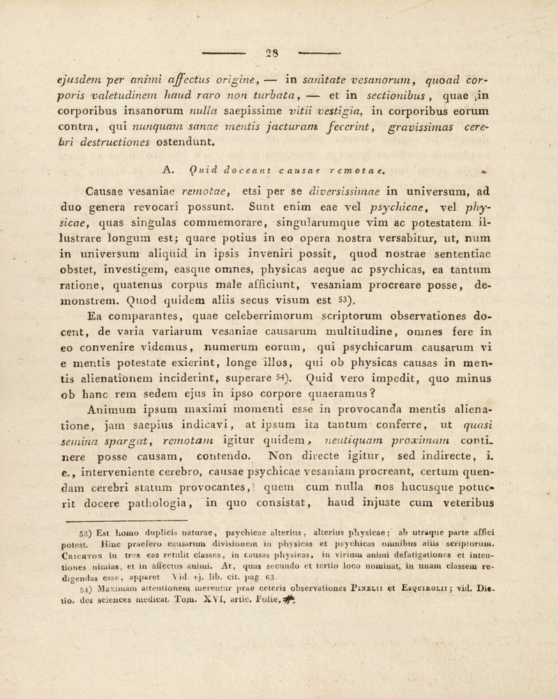 ejusdem per animi affectus origine, — in sanitate vesanorum, quoad cor- poris valetudinem haud raro non turbata, — et in sectionibus, quae \in corporibus insanorum nulla saepissime vitii vestigia, in corporibus eorum contra, qui nunquam sanae mentis jacturam fecerint, gravissimas cere- bri destructiones ostendunt. A. Quid doceant c ausae remotae. *. Causae vesaniae remotae, etsi per se diversissimae in universum, ad duo genera revocari possunt. Sunt enim eae vel psychicae, vel phy- sicae, quas singulas commemorare, singularumque vim ac potestatem il- lustrare longum est; quare potius in eo opera nostra versabitur, ut, mim in universum aliquid in ipsis inveniri possit, quod nostrae sententiae obstet, investigem, easque omnes, physicas aeque ac psychicas, ea tantum ratione, quatenus corpus male afficiunt, vesaniam procreare posse, de- monstrem. Quod quidem aliis secus visum est 53). Ea comparantes, quae celeberrimorum scriptorum observationes do- cent, de varia variarum vesaniae causarum multitudine, omnes fere in eo convenire videmus, numerum eorum, qui psychicarum causarum vi e mentis potestate exierint, longe illos, qui ob physicas causas in men- tis alienationem inciderint, superare 54). Quid vero impedit, quo minus ob hanc rem sedem ejus in ipso corpore quaeramus? Animum ipsum maximi momenti esse in provocanda mentis aliena- tione, jam saepius indicavi, at ipsimi ita tantum'conferre, ut quasi semina spargat, remotam igitur quidem > neutiquam proximam conti, nere posse causam, contendo. Non directe igitur, sed indirecte, i. e., interveniente cerebro, causae psychicae vesaniam procreant, certum quen- dam cerebri statum provocantes,? quem cum nulla nos hucusque potue- rit docere pathologia, in quo consistat, haud injuste cum veteribus 5?,) Est homo duplicis naturae, psychicae alterius , alterius physicae; ab utraque parte affici potest. Hinc praefero causarum divisionem in physicas et psychicas omnibus aliis scriptorum. Crjchton in tres eas retulit classes, iu causas physicas, in virium animi defatigationes et inten- tiones nimias, et in affectus animi. At, quas secundo et tertio loco nominat, in unam classem re- digendas esse, apparet \ id t j. lib. cit. pag 63 54) Maximam attentionem merentur prae ceteris observationes Piuelii et Esquirolii ; vid. Die- tio. des Sciences medicat. Toni. XV i. artic, Eoiie.