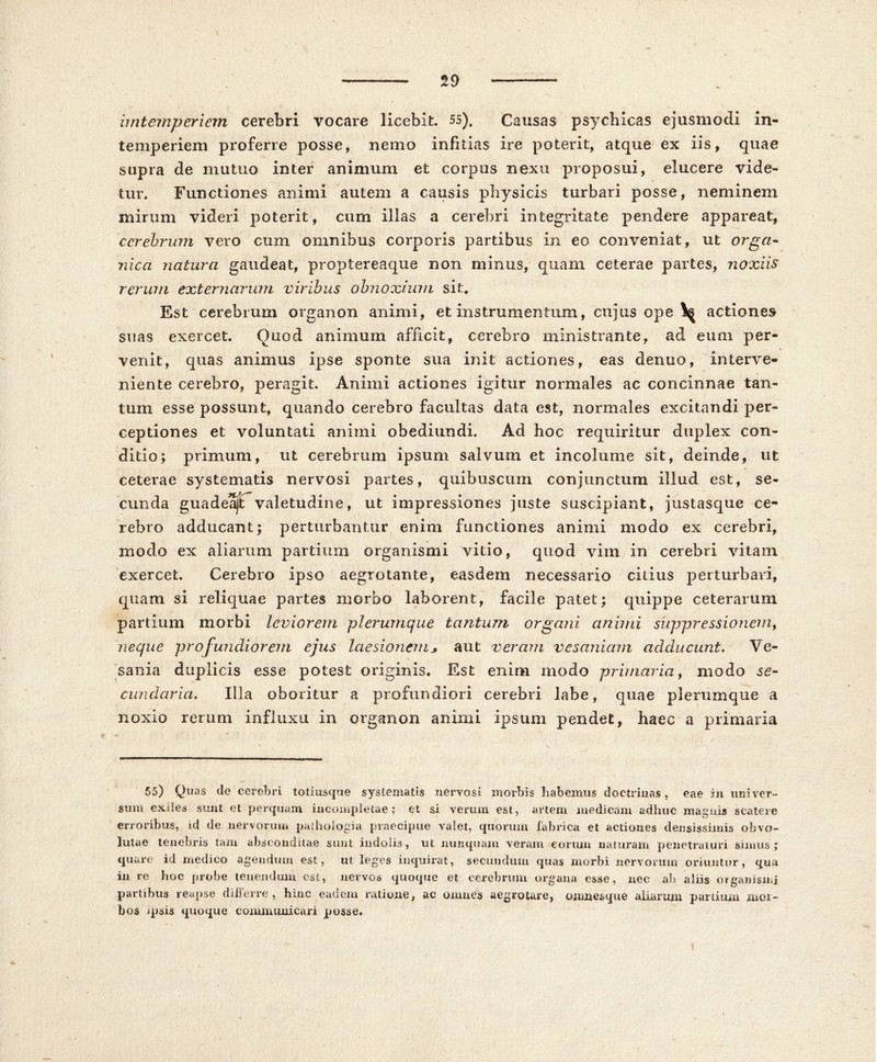 iintemperiem cerebri vocare licebit. 55). Causas psychicas ejusmodi in- temperiem proferre posse, nemo infidas ire poterit, atque ex iis, quae supra de mutuo inter animum et corpus nexu proposui, elucere vide- tur. Functiones animi autem a causis physicis turbari posse, neminem mirum videri poterit, cum illas a cerebri integritate pendere appareat, cerebrum vero cum omnibus corporis partibus in eo conveniat, ut orga- nica natura gaudeat, proptereaque non minus, quam ceterae partes, noxiis rerum externarum viribus obnoxium sit. Est cerebrum organon animi, et instrumentum, cujus ope actiones suas exercet. Quod animum afficit, cerebro ministrante, ad eum per- venit, quas animus ipse sponte sua init actiones, eas denuo, interve- niente cerebro, peragit. Animi actiones igitur normales ac concinnae tan- tum esse possunt, quando cerebro facultas data est, normales excitandi per- ceptiones et voluntati animi obediundi. Ad hoc requiritur duplex con- ditio; primum, ut cerebrum ipsum salvum et incolume sit, deinde, ut ceterae systematis nervosi partes, quibuscum conjunctum illud est, se- cunda guadeajiTvaletudine, ut impressiones juste suscipiant, justasque ce- rebro adducant; perturbantur enim functiones animi modo ex cerebri, modo ex aliarum partium organismi vitio, quod vim in cerebri vitam exercet. Cerebro ipso aegrotante, easdem necessario citius perturbari, quam si reliquae partes morbo laborent, facile patet; quippe ceterarum partium morbi leviorem plerumque tantum organi animi suppressionem, neque profundiorem ejus laesionem* aut veram vesaniam adducunt. Ve- sania duplicis esse potest originis. Est enim modo primaria, modo se- cundaria. Illa oboritur a profundiori cerebri labe, quae plerumque a noxio rerum influxu in organon animi ipsum pendet, haec a primaria 55) Quas de cerebri totiusque systematis nervosi morbis habemus doctrinas, eae in univer- sum exiies sunt et perquam incompletae; et si verum est, artem medicam adhuc magnis scatere erroribus, id de nervorum pathologia praecipue valet, quorum fabrica et actiones densissimis obvo- lutae tenebris tam absconditae sunt indolis, ut nunquam veram eorum naturam penetraturi simus; quare id medico agendum est, ut leges inquirat, secundum quas morbi nervorum oriuntur, qua in re hoc probe tenendum est, nervos quoque et cerebrum organa esse, nec ab aliis organismi partibus reapse diilerre, huic eadem ratione, ac omnes aegrotare, omnes que aliarum partium mor- bos jpsis quoque communicari posse»