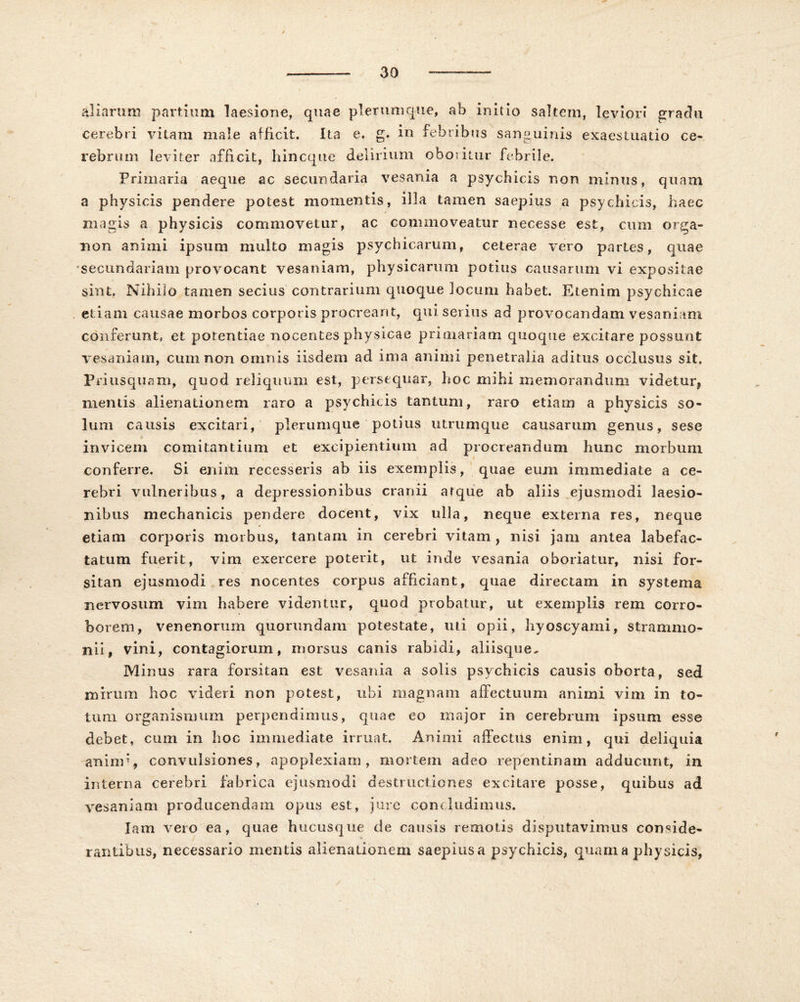 30 \ aliarum partium laesione, quae plerumque, ab initio saltem, leviori gradu cerebri vitam male afficit. Ita e. g. in febribus sanguinis exaestuatio ce- rebrum leviter afficit, hincque delirium oboritur febrile. Primaria aeque ac secundaria vesania a psychicis non mimis, quam a physicis pendere potest momentis, illa tamen saepius a psychicis, haec magis a physicis commovetur, ac commoveatur necesse est, cum orga- tion animi ipsum multo magis psychicarum, ceterae vero partes, quae secundariam provocant vesaniam, physicarum potius causarum vi expositae sint. Nihilo tamen secius contrarium quoque locum habet. Etenim psychicae etiam causae morbos corporis procreant, qui serius ad provocandam vesaniam conferunt, et potentiae nocentes physicae primariam quoque excitare possunt vesaniam, cum non omnis iisdem ad ima animi penetralia aditus occlusus sit. Priusquam, quod reliquum est, persequar, hoc mihi memorandum videtur, mentis alienationem raro a psychicis tantum, raro etiam a physicis so- lum causis excitari, plerumque potius utrumque causarum genus, sese invicem comitantium et excipientium ad procreandum hunc morbum conferre. Si eniin recesseris ab iis exemplis, quae eum immediate a ce- rebri vulneribus, a depressionibus cranii atque ab aliis ejusmodi laesio- nibus mechanicis pendere docent, vix ulla, neque externa res, neque etiam corporis morbus, tantam in cerebri vitam , nisi jam antea labefac- tatum fuerit, vim exercere poterit, ut inde vesania oboriatur, nisi for- sitan ejusmodi res nocentes corpus afficiant, quae directam in systema nervosum vim habere videntur, quod probatur, ut exemplis rem corro- borem, venenorum quorundam potestate, uti opii, hyoscyami, strammo- nii, vini, contagiorum, morsus canis rabidi, aliisque. Minus rara forsitan est vesania a solis psychicis causis oborta, sed mirum hoc videri non potest, ubi magnam affectuum animi vim in to- tum organismum perpendimus, quae eo major in cerebrum ipsum esse debet, cum in hoc immediate irruat. Animi affectus enim, qui deliquia anind, convulsiones, apoplexiam, mortem adeo repentinam adducunt, in interna cerebri fabrica ejusmodi destructiones excitare posse, quibus ad vesaniam producendam opus est, jure concludimus. Iam vero ea, quae hucusque de causis remotis disputavimus conside- rantibus, necessario mentis alienationem saepius a psychicis, quam a physicis,
