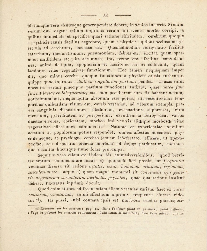 plerumque vero ab utroque generependere debere, in oculos incurrit. Si enim verum est, organa talium imprimis rerum interventu morbo corripi, a quibus immediate et specifica quasi ratione afficiuntur, cerebrum quoque a psychicis causis facilius aegrotare, quam a physicis, quibus occlusa magis est via ad cerebrum, necesse est. Quemadmodum refrigeratio facilius catarrhum, rheumatismum, pneumoniam, febres ete. excitat, quam spas- mos, carditidem etc.} ita aerumnae, ira, terror etc. facilius convulsio- nes, animi deliquia, apoplexiam et laesiones cerebri adducunt, quam laesiones vitae vegetativae functionum. Hoc tamen nequaquam impe- dit, quo minus cerebri quoque functiones a physicis causis turbentur, quippe quod inprimis a diathesi singularum partium pendet. Causas enim nocentes earum praecipue partium functiones turbare, quae antea jam fuerint laesae et labefactatae, etsi non peculiarem cum iis habeant nexum, notissimum est, neque igitur absonum esse potest, uti recentissimis tem- poribus quibusdam visum est, causis vesaniae, ad veterum exempla, pra- vas sanguinis dispositiones, plethoram, evacuationes suppressas, vitia mensium, graviditatem ac puerperium, exanthemata retrogressa, varios diaetae errores, ebrietatem, morbos imi ventris alidsque morboscts vitae vegetativae affectiones adnumerare. Naturae et experientiae omnium aetatum ac populorum potius respondet, omnes affectus nocentes, phy- sicas aeque, ac psychicas, cerebro jamjam labefactato, efficere, ut irpoxa- ragBig, seu dispositio praevia morbosa* ad axjiyy perducatur, morb us- que occultus hucusque nunc foras prorumpat Sequitur vero etiam ex iisdem his animadversionibus, quod brevi- ter tantum commemorare liceat, a) quomodo fieri possit, ut frequentia vesaniae diversa sit ratione aetatis, sexus, hominum ordinum, regionumf saeculorum etc, atque b) quam magni momenti sit conveniens eius gene- ris aegrotorum curandorum methodus psychica, quae qua ratione institui debeat, Pixelius inprimis docuit. Quod enim attinet ad frequentiam illam vesaniae variam, haec ex varia causarum] remotarum, animi affectuum inprimis, frequentia elucere vide- tur sQ). Ita pueri, nisi connata ipsis est morbosa cerebri praedi sposi- 56) Esquirol suries passions; pag. 16. Dans Fen-fance poiut de passions, point d’alienes, a l’age de puberte les passions se monlrent, 1’alienation se manifeste j dans fage suivaut lous les