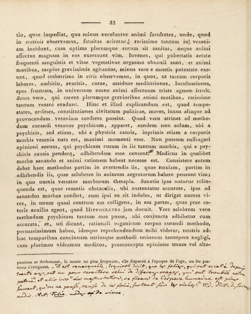 tlo, quae impediat, quominus excolantur animi facultates, unde, quod in cretinis observamus, fatuitas oriretur,[ rarissime tantum ini vesani- am incidunt, cum optima plerumque eorum sit sanitas, neque animi affectus magnam in eos exerceant vim, Xuvenes, qui pubertatis aetate frequenti sanguinis et vitae vegetativae orgasmo obnoxii sunt, et animi motibus, saepius gravissimis agitantur, minus raro e mentis potestate exe- unt, quod creberrime in viris observamus, in quos, ut taceam corporis labores, ambitio, avaritia, curae, assiduae meditationes, lucubrationes, spes frustrata, -in universum omne animi affectuum triste agmen irruit. Senes vero, qui carent plerumque gravioribus animi motibus,, rarissime tantum vesani evadunt. Hinc et illud explicandum est, quod tempe- states, ordines, constitutiones civitatum politicae, mores, luxus aliaque ad provocandam vesaniam conferre possint. Quod vero attinet ad metho- dum curandi vesanos psychicam, apparet, eandem non solum, ubi a psychicis, sed etiam, ubi a physicis causis, inprimis etiam a corporis morbis vesania nata est, maximi momenti esse. Non possum suffragari opinioni eorum, qui psychicam curam in iis tantum morbis, qui a psy- chicis causis pendent, adhibendam esse censenti Medicus in quolibet morbo sanando et animi rationem habeat necesse est. Consistere autem debet haec methodus partim in avertendis iis, quae noxiam, partim in adhibendis iis, quae salubrem in animum aegrotorum habere possunt vim; in quo omnis versatur morborum therapia. Sanatio ipsa naturae relin- quenda est, quae remotis obstacialis, ubi sustentatur accurate, ipsa ad sanandos morbos confert, cum ipsi ea sit indoles, ut dirigat omnes vi- res, in unum quasi centrum eas colligens, in eas partes, quae prae ce- teris auxilio egent, quod Hippocrates jam docuit. Vere salubrem vero methodum psychicam tantum esse posse, ubi conjuncta adhibetur cum accurata, et, uti dicunt, rationali organicum corpus curandi methodo, persuasissimum habeo, ideoque reprehendendum mihi videtur, nostris ad- huc temporibus concinnam utriusque methodi unionem tantopere negligi, cum plurimos videamus medicos, praeconcepta opinione unum vel alte- les pas- ^ ^t Uf ^^Ur\U /,‘9. D~Lr rfrf: