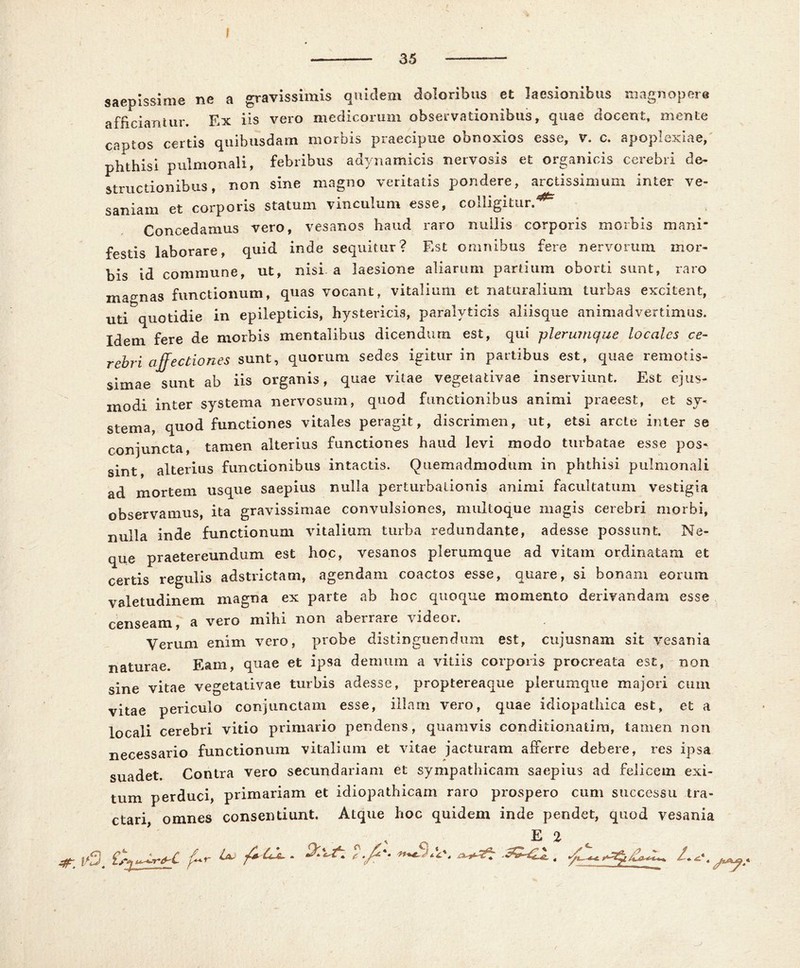 35 saepissime ne a gravissimis quidem doloribus et laesionibus magnopere afficiantur. Ex iis vero medicorum observationibus» quae docent» mente captos certis quibusdam morbis praecipue obnoxios esse, v. c. apoplexiae, phthisi pulmonali, febribus adynamicis nervosis et organicis cerebri de- structionibus, non sine magno veritatis pondere, arctissimum inter ve- saniam et corporis statum vinculum esse, colligitur.^ Concedamus vero, vesanos haud raro nullis corporis morbis mani- festis laborare, quid inde sequitur? Est omnibus fere nervorum mor- bis id commune, ut, nisi a laesione aliarum partium oborti sunt, raro magnas functionum, quas vocant, vitalium et naturalium turbas excitent, uti quotidie in epilepticis, hystericis, paralyticis aliisque animadvertimus. Idem fere de morbis mentalibus dicendum est, qui plerumque locales ce- rebri affectiones sunt, quorum sedes igitur in partibus est, quae remotis- simae sunt ab iis organis, quae vitae vegetativae inserviunt. Est ejus- modi inter systema nervosum, quod functionibus animi praeest, et sy- stema, quod functiones vitales peragit, discrimen, ut, etsi arcte inter se conjuncta, tamen alterius functiones haud levi modo turbatae esse pos- sint alterius functionibus intactis. Quemadmodum in phthisi pulmonali ad mortem usque saepius nulla perturbationis animi facultatum vestigia observamus, ita gravissimae convulsiones, multoque magis cerebri morbi, nulla inde functionum vitalium turba redundante, adesse possunt. Ne- que praetereundum est hoc, vesanos plerumque ad vitam ordinatam et certis regulis adstrictam, agendam coactos esse, quare, si bonam eorum valetudinem magna ex parte ab hoc quoque momento derivandam esse censeam, a vero mihi non aberrare videor. Verum enim vero, probe distinguendum est, cujusnam sit vesania naturae. Eam, quae et ipsa demum a vitiis corporis procreata est, non sine vitae vegetativae turbis adesse, proptereaque plerumque majori cum vitae periculo conjunctam esse, illam vero, quae idiopathica est, et a locali cerebri vitio primario pendens, quamvis conditionalim, tamen non necessario functionum vitalium et vitae jacturam afferre debere, res ipsa suadet. Contra vero secundariam et sympathicam saepius ad felicem exi- tum perduci, primariam et idiopathicam raro prospero cum successu tra- ctari omnes consentiunt. Atque hoc quidem inde pendet, quod vesania