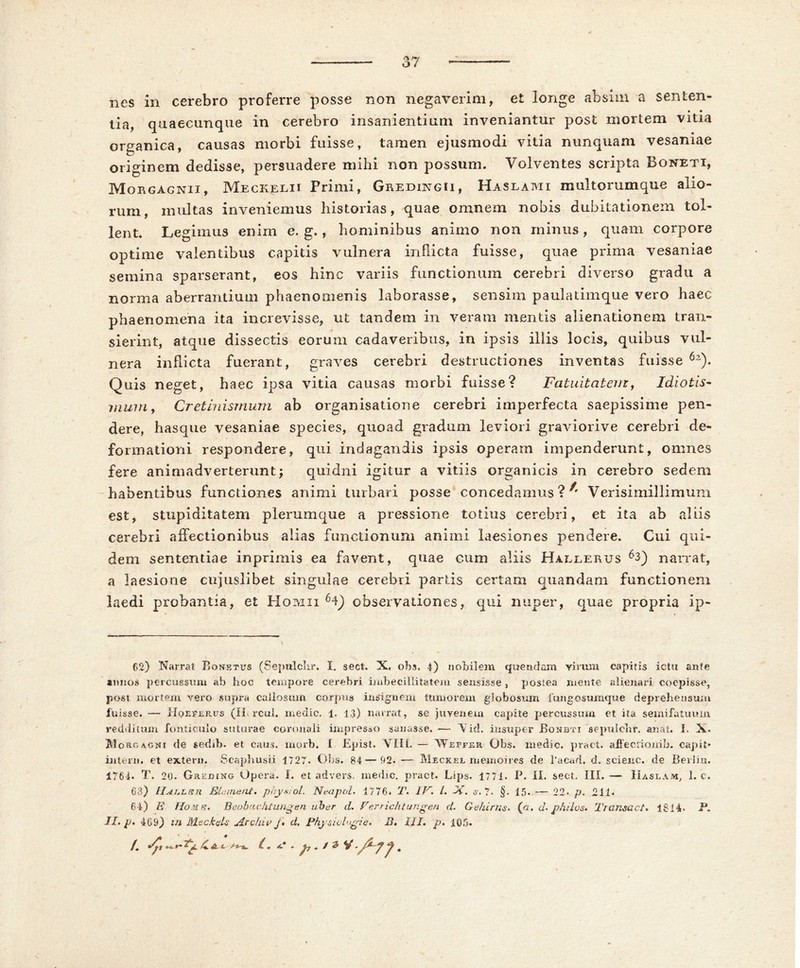 nes in cerebro proferre posse non negaverim, et longe absim a senten- tia, quaecunque in cerebro insanientium inveniantur post mortem vitia organica, causas morbi fuisse, tamen ejusmodi vitia nunquam vesaniae originem dedisse, persuadere mihi non possum. Volventes scripta Boneti, Morgagnii, Meckelii Primi, Gredingii, Haslami multorumque alio- rum, multas inveniemus historias, quae omnem nobis dubitationem tol- lent. Legimus enim e. g., hominibus animo non minus , quam corpore optime valentibus capitis vulnera infricta fuisse, quae prima vesaniae semina sparserant, eos hinc variis functionum cerebri diverso gradu a norma aberrantium phaenomenis laborasse, sensim paulatimque vero haec phaenomena ita increvisse, ut tandem in veram mentis alienationem tran- sierint, atque dissectis eorum cadaveribus, in ipsis illis locis, quibus vul- nera inflicta fuerant, graves cerebri destructiones inventas fuisse 6z). Quis neget, haec ipsa vitia causas morbi fuisse? Fatuitatem, Idiotis- mum, Cretinismum ab organisatione cerebri imperfecta saepissime pen- dere, hasque vesaniae species, quoad gradum leviori graviorive cerebri de- formationi respondere, qui indagandis ipsis operam impenderunt, omnes fere animadverterunt; quidni igitur a vitiis organicis in cerebro sedem habentibus functiones animi turbari posse concedamus ? ^ Verisimillimum est, stupiditatem plerumque a pressione totius cerebri, et ita ab aliis cerebri affectionibus alias functionum animi laesiones pendere. Cui qui- dem sententiae inprimis ea favent, quae cum aliis Hale e rus 63) narrat, a laesione cujuslibet singulae cerebri partis certam quandam functionem laedi probantia, et Homii 64) observationes, qui nuper, quae propria ip- 62) Narrat Bonetus (Sepulchr. I. sect. X, obs. 4) nobilem quendam virum capitis ictu ante annos percussum ab hoc tempore cerebri imbecillitatem sensisse , postea mente alienari coepisse, post mortem vero supra callosum corpus insignem tumorem globosum fungosumque deprehensum luisse. — Hoeferus (II. rcul. medie. 1. 13) narrat, se juvenem capite percussum et ita semifatuum redditum fonticulo suturae coronali impresso sanasse. — V id. insuper JBonbti sepulchr. an at. I. X. M o ac agni de sedib. et caus. morb, I Epist. VIII. — Wjeffer Obs. medie, pract. affectionih. capit* intern. et extern. Scapliusii 1727. Obs. 84 — 92- — Meckjel memoires de 1'acad. d. scieiic. de Berlin. 1764. T. 20. Greding Opera, I. et advers. medie, pract. Lips. 1771. P. II. sect. III. — IIaslam, 1. c. 63) Elernent. phyx/ol. Nea pol. 4776. T'. IV. i. OC. s. ?. §. 15. — 22- p. 211* 64) E Homs. Beobachtungen uber d. Ferrichtungen d. Gehirns. (a. d. philos. Transact. 1814. P. II. p. 469) in Mscfcels Archiv j* d. Pfiysichgie. B. III. p. 105. /. dpi *•*.*- dp. /Otu (, 4? . I^ «