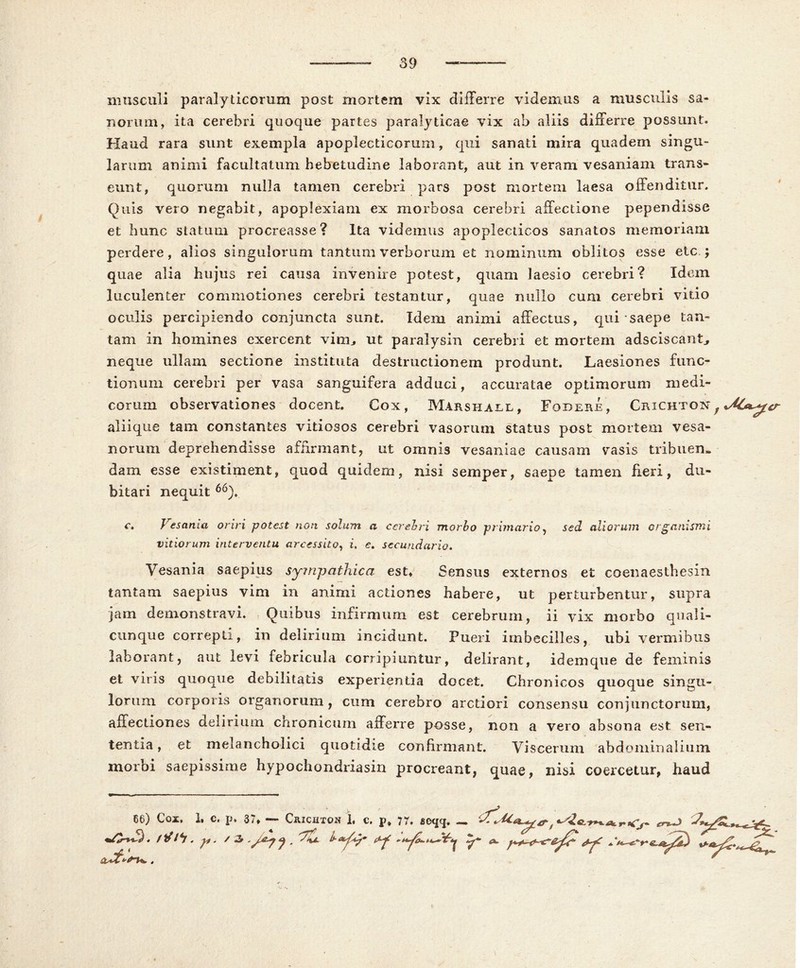 musculi paralyticorum post mortem vix differre videmus a musculis sa- norum, ita cerebri quoque partes paralyticae vix ab aliis differre possunt. Haud rara sunt exempla apoplecticorum, qui sanati mira qua dem singu- larum animi facultatum hebetudine laborant, aut in veram vesaniam trans- eunt, quorum nulla tamen cerebri pars post mortem laesa offenditur. Quis vero negabit, apoplexiam ex morbosa cerebri affectione pependisse et hunc statum procreasse? Ita videmus apoplecticos sanatos memoriam perdere, alios singulorum tantum verborum et nominum oblitos esse etc ; quae alia hujus rei causa invenire potest, quam laesio cerebri? Idem luculenter commotiones cerebri testantur, quae ruillo cum cerebri vitio oculis percipiendo conjuncta sunt. Idem animi affectus, qui saepe tan- tam in homines exercent viim ut paralysin cerebri et mortem adsciscant^ neque ullam sectione instituta destructionem produnt. Laesiones func- tionum cerebri per vasa sanguifera adduci, accuratae optimorum medi- corum observationes docent. Cox, Marshall, Fodere, Crichton , aliique tam constantes vitiosos cerebri vasorum status post mortem vesa- norum deprehendisse affirmant, ut omnis vesaniae causam vasis tribuen- dam esse existiment, quod quidem, nisi semper, saepe tamen heri, du- bitari nequit 66). c. Vesania oriri potest non solum a cerebri morbo primario, sed aliorum organismi vitiorum interventu arcessito, i, e. secundario. Vesania saepius sympathica est. Sensus externos et eo en a es thesin tantam saepius vim in animi actiones habere, ut perturbentur, supra jam demonstravi. Quibus infirmum est cerebrum, ii vix morbo quali- cunque correpti, in delirium incidunt. Pueri imbecilles, ubi vermibus laborant, aut levi febricula corripiuntur, delirant, idemque de feminis et viris quoque debilitatis experientia docet. Chronicos quoque singu- lorum corporis organorum , cum cerebro arctiori consensu conjunctorum, affectiones delirium chronicum afferre posse, non a vero absona est sen- tentia , et melancholici quotidie confirmant. Viscerum abdominalium morbi saepissime hypochondriasin procreant, quae, nisi coercetur, haud 66) Coi. 1, c. p. 37, — Crichton 1, c. p» 77. acxpj. — r>