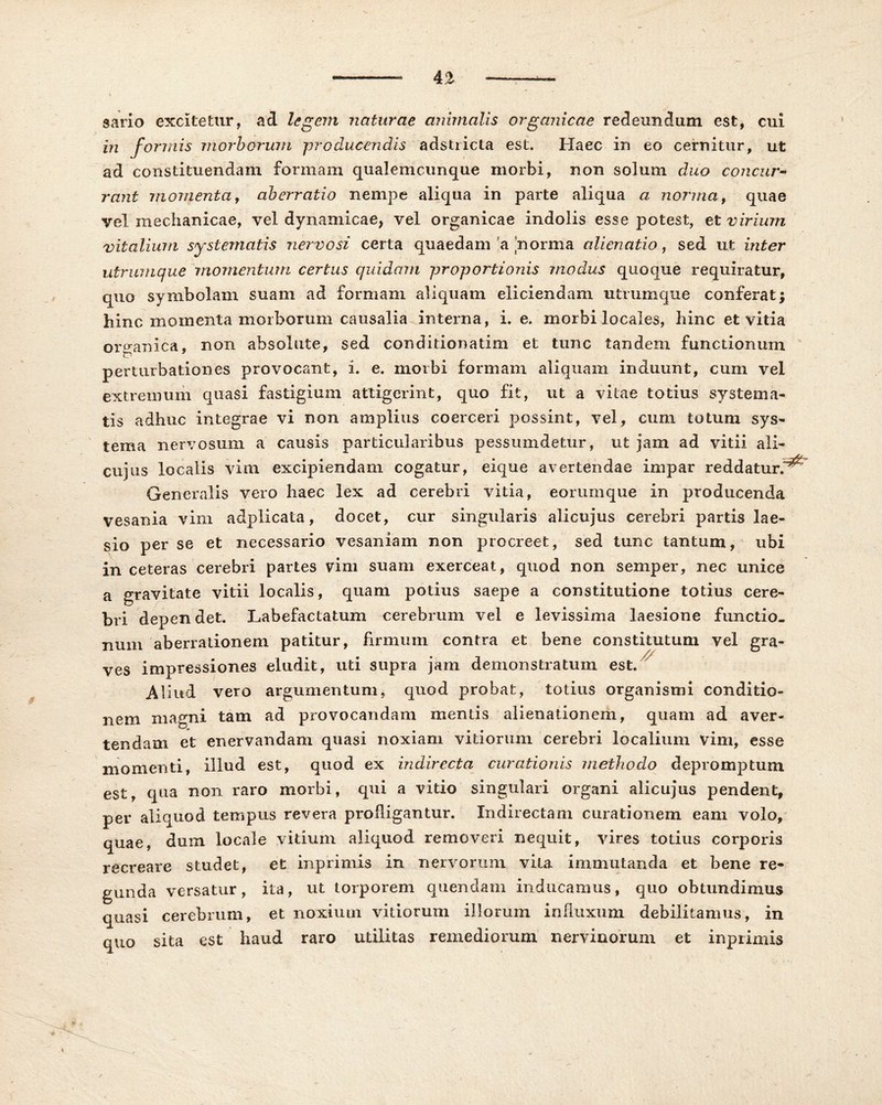 sario excitetur, ad legem naturae animalis organicae redeundum est, cui in formis morborum -producendis adstricta est. Haec in eo cernitur, ut ad constituendam formam qualemcunque morbi, non solum duo concur- rant momenta, aberratio nempe aliqua in parte aliqua a norma, quae vel mechanicae, vel dynamicae, vel organicae indolis esse potest, et virium vitalium systematis nervosi certa quaedam a norma alienatio, sed ut inter utrumque momentum certus quidam proportionis modus quoque requiratur, quo symbolam suam ad formam aliquam eliciendam utrumque conferat) hinc momenta morborum causalia interna, i. e. morbi locales, hinc et vitia organica, non absolute, sed conditionatim et tunc tandem functionum perturbationes provocant, i. e. moibi formam aliquam induunt, cum vel extremum quasi fastigium attigerint, quo fit, ut a vitae totius systema- tis adhuc integrae vi non amplius coerceri possint, vel, cum totum sys- tema nervosum a causis particularibus pessumdetur, ut jam ad vitii ali- cujiis localis vim excipiendam cogatur, eique avertendae impar reddatur.*^ Generalis vero haec lex ad cerebri vitia, eorumque in producenda vesania vim adplicata, docet, cur singularis alicujus cerebri partis lae- sio per se et necessario vesaniam non procreet, sed tunc tantum, ubi in ceteras cerebri partes vim suam exerceat, quod non semper, nec unice a gravitate vitii localis, quam potius saepe a constitutione totius cere- bri depen det. Labefactatum cerebrum vel e levissima laesione functio- num aberrationem patitur, firmum contra et bene constitutum vel gra- ves impressiones eludit, uti supra jam demonstratum est. Aliud vero argumentum, quod probat, totius organismi conditio- nem magni tam ad provocandam mentis alienationem, quam ad aver- tendam et enervandam quasi noxiam vitiorum cerebri localium vim, esse momenti, illud est, quod ex indirecta curationis methodo depromptum est, qua non raro morbi, qui a vitio singulari organi alicujus pendent, per aliquod tempus revera profligantur. Indirectam curationem eam volo, quae, dum locale vitium aliquod removeri nequit, vires totius corporis recreare studet, et inprimis in nervorum vita immutanda et bene re- gunda versatur, ita, ut torporem quendam inducamus, quo obtundimus quasi cerebrum, et noxium vitiorum illorum influxum debilitamus, in quo sita est haud raro utilitas remediorum nervinorum et inprimis