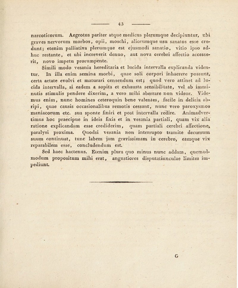 43 narcoticorum. Aegrotus pariter atque medicus plerumque decipiuntur, ubi graves nervorum morbos, opii, moschi, alioriimque usu sanatos esse cre- dunt; etenim palliativa plerumque est ejusmodi sanatio, vitio ipso ad- huc restante, et ubi increverit denuo, aut nova cerebri affectio accesse- »• * • ' ■» rit, novo impetu prorumpente. Simili modo vesania hereditaria et lucida intervalla explicanda viden- tur. In illa enim semina morbi, quae soli corpori inhaerere possunt, certa aetate evolvi et maturari censendum est; quod vero attinet ad lu- cida intervalla, si eadem a sopita et exhausta sensibilitate, vel ab immi- nutis stimulis pendere dixerim, a vero mihi aberrare non videor. Vide- mus enim, nunc homines ceteroquin bene valentes, facile in deliria ab- ripi, quae causis occasionalibus remotis cessant, nunc vero paroxysmos maniacorum etc. sua sponte finiri et post intervalla redire. Animadver- timus hoc praecipue in ideis fixis et in vesania partiali, quam vix alia ratione explicandam esse crediderim, quam partiali cerebri affectione, paralysi proxima. Quodsi vesania non interrupto tramite decursum suum continuat, tunc labem jam gravissimam in cerebro, eamque vix reparabilem esse, concludendum est. Sed haec hactenus. Etenim plura quo minus nunc addam, quemad- modum propositum mihi erat, angustiores disputatiunculae limites im- pediunt.