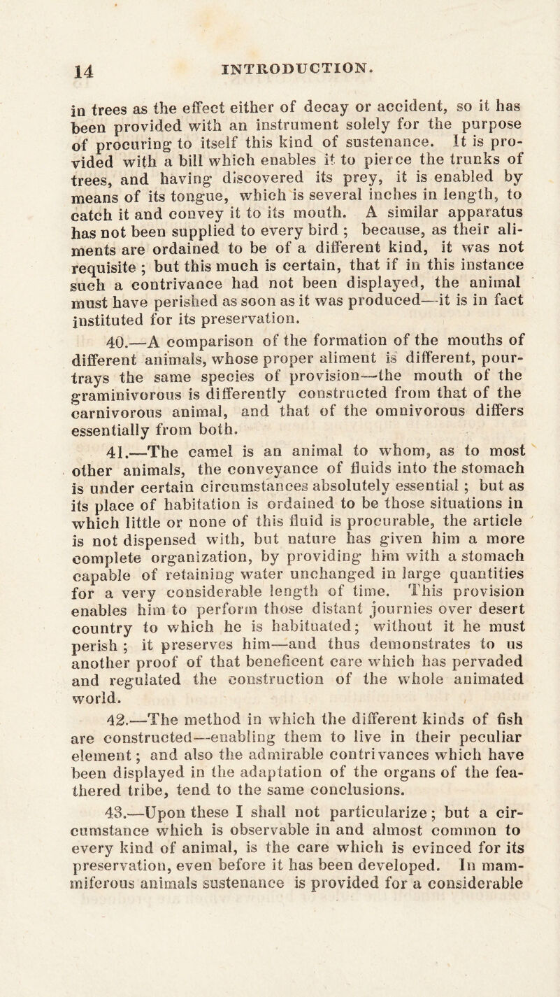 in trees as the effect either of decay or accident, so it has been provided with an instrument solely for the purpose of procuring to itself this kind of sustenance. It is pro- vided with a bill which enables it to pierce the trunks of trees, and having discovered its prey, it is enabled by means of its tongue, which is several inches in length, to catch it and convey it to its mouth. A similar apparatus has not been supplied to every bird ; because, as their ali- ments are ordained to be of a different kind, it was not requisite ; but this much is certain, that if in this instance such a contrivance had not been displayed, the animal must have perished as soon as it was produced—it is in fact instituted for its preservation. 40.—A comparison of the formation of the mouths of different animals, whose proper aliment is different, pour- trays the same species of provision—the mouth of the graminivorous is differently constructed from that of the carnivorous animal, and that of the omnivorous differs essentially from both. 4j .—The camel is an animal to whom, as to most other animals, the conveyance of fluids into the stomach is under certain circumstances absolutely essential ; but as its place of habitation is ordained to be those situations in which little or none of this fluid is procurable, the article is not dispensed with, but nature has given him a more complete organization, by providing him with a stomach capable of retaining water unchanged in large quantities for a very considerable length of time. This provision enables him to perform those distant journies over desert country to which he is habituated; without it he must perish ; it preserves him-—and thus demonstrates to us another proof of that beneficent care which has pervaded and regulated the construction of the whole animated world. 42. —The method in which the different kinds of fish are constructed—enabling them to live in their peculiar element; and also the admirable contrivances which have been displayed in the adaptation of the organs of the fea- thered tribe, tend to the same conclusions. 43. -—Upon these I shall not particularize; but a cir- cumstance which is observable in and almost common to every kind of animal, is the care which is evinced for its preservation, even before it has been developed. In raam- miferous animals sustenance is provided for a considerable