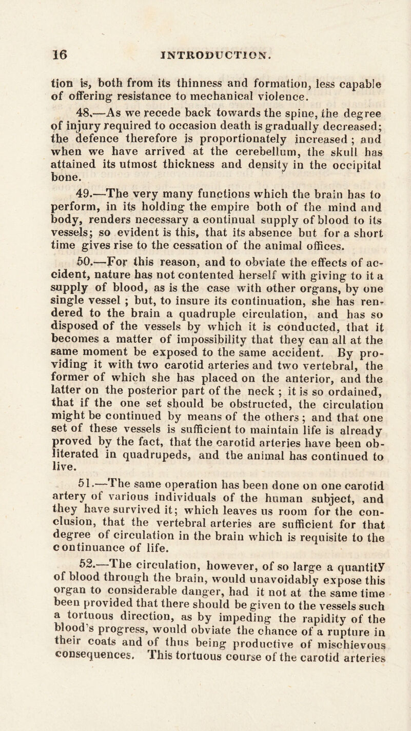 tion is, both from its thinness and formation less capable of offering resistance to mechanical violence. 48. —As we recede back towards the spine, the degree of injury required to occasion death is gradually decreased; the defence therefore is proportionately increased ; and when we have arrived at the cerebellum, the skull has attained its utmost thickness and density in the occipital bone. 49. —The very many functions which the brain has to perform, in its holding the empire both of the mind and body, renders necessary a continual supply of blood to its vessels,; so evident is this, that its absence but for a short time gives rise to the cessation of the animal offices. 50. —For this reason, and to obviate the effects of ac- cident, nature has not contented herself with giving to it a supply of blood, as is the case with other organs, by one single vessel ; but, to insure its continuation, she has ren- dered to the brain a quadruple circulation, and has so disposed of the vessels by which it is conducted, that it becomes a matter of impossibility that they can all at the same moment be exposed to the same accident. By pro- viding it with two carotid arteries and two vertebral, the former of which she has placed on the anterior, and the latter on the posterior part of the neck ; it is so ordained, that if the one set should be obstructed, the circulation might be continued by means of the others ; and that one set of these vessels is sufficient to maintain life is already proved by the fact, that the carotid arteries have been ob- literated in quadrupeds, and the animal has continued to live. 51-—The same operation has been done on one carotid artery of various individuals of the human subject, and they have survived it; which leaves us room for the con- clusion, that the vertebral arteries are sufficient for that degree of circulation in the brain which is requisite to the continuance of life. 52.—The circulation, however, of so large a quantity of blood through the brain, would unavoidably expose this organ to considerable danger, had it not at the same time been provided that there should be given to the vessels such a tortuous direction, as by impeding the rapidity of the blood’s progress, would obviate the chance of a rupture in their coats and of thus being productive of mischievous consequences. Ihis tortuous course of the carotid arteries