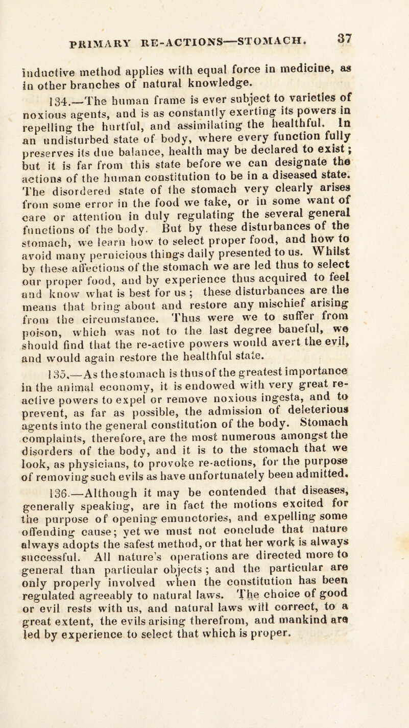 inductive method applies with ecjual force In medicine, as in other branches of natural knowledge. 134. —The human frame is ever subject to varieties of noxious agents, and is as constantly exerting its powers in repelling the hurttul, and assimilating the healthful. In an undisturbed state of body, where every function fully preserves its due balance, health may be declared to exist £ but it is far from this state before we can designate the actions of the human constitution to be in a diseased state. The disordered state of the stomach very clearly arises from some error in the tood we take, or in some want of care or attention in duly regulating the several general functions of the body. But by these disturbances of the stomach, we learn how to select proper food, and how to avoid many pernicious things daily presented to us. Whilst by these affections of the stomach we are led thus to select our proper tood, and by experience thus acquired to feel and know what is best tor us ; these disturbances are the means that bring about and restore any mischief arising from the circumstance. Thus were we to suffer from poison, which wTas not to the last degree banetul, w© should find that the re-active powers would avert the evil, and would again restore the healthful state. 135. —As the stomach is thus of the greatest importance in the animal economy, it is endowed w ith very great re- active powers to expel or remove noxious ingesta, and to prevent, as far as possible, the admission of deleterious agentsinto the general constitution of the body. Stomach complaints, therefore, are the most numerous amongst the disorders of the body, and it is to the stomach that we look, as physicians, to provoke re-actions, tor the purpose of removiogsuch evils as have unfortunately been admitted# 136. —Although it may be contended that diseases, generally speaking, are in fact the motions excited for the purpose of opening emunctories, and expelling some offending cause; yet we must not conclude that nature always adopts the safest method, or that her work is always successful. All nature’s operations are directed more to general than particular objects ; and the particular are only properly involved when the constitution has been regulated agreeably to natural laws. The choice of good or evil rests with us, and natural laws wilt correct, to a great extent, the evils arising therefrom, and mankind atQ led by experience to select that which is proper.