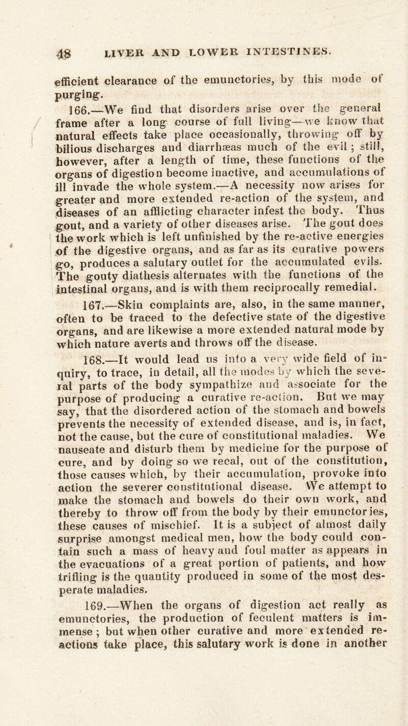 efficient clearance of the emunctories, by this mode of purging. 100.—We find that disorders arise over the general frame after a long course of full living—we know that natural effects take place occasionally, throwing off by bilious discharges and diarrhoeas much of the evil; still, however, after a length of time, these functions of the organs of digestion become inactive, and accumulations of ill invade the whole system.—A necessity now arises for greater and more extended re-action of the system, and diseases of an afflicting character infest the body. Thus gout, and a variety of other diseases arise. The gout does the work which is left unfinished by the re-active energies of the digestive organs, and as far as its curative powers go, produces a salutary outlet for the accumulated evils. The gouty diathesis alternates with the functions of the intestinal organs, and is with them reciprocally remedial. 107. —Skin complaints are, also, in the same manner, often to be traced to the defective state of the digestive organs, and are likewise a more extended natural mode by which nature averts and throws off the disease. 108. —It would lead us into a very wide field of in- quiry, to trace, in detail, all the modes by which the seve- ral parts of the body sympathize and associate for the purpose of producing a curative re-action. But we may say, that the disordered action of the stomach and bowels prevents the necessity of extended disease, and is, in fact, not the cause, but the cure of constitutional maladies. We nauseate and disturb them by medicine for the purpose of cure, and by doing so we recal, out of the constitution, those causes which, by their accumulation, provoke into action the severer constitutional disease. We attempt to make the stomach and bowels do their own work, and thereby to throw off from the body by their emunctories, these causes of mischief. It is a subject of almost daily surprise amongst medical men, how the body could con- tain such a mass of heavy and foul matter as appears in the evacuations of a great portion of patients, and how trifling is the quantity produced in some of the most des- perate maladies. 109. —When the organs of digestion act really as emunctories, the production of feculent matters is im- mense ; but when other curative and more extended re- actions take place, this salutary work is done in another