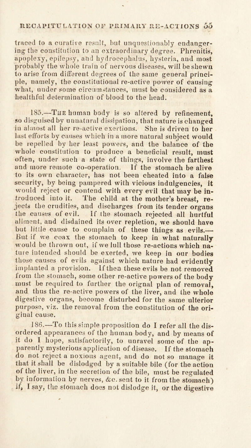 traced to a curative result, but unquestionably endanger- ing’ the constitution to an extraordinary degree. Phrenitis, apoplexy, epilepsy, and hydrocephalus, hysteria, and most probably the whole train of nervous diseases, will be shewn to arise from different degrees of the same general princi- ple, namely, the constitutional re-active power of causing what, under some circumstances, must be considered as a healthful determination of blood to the head. 185. —The human body is so altered by refinement, so disguised by unnatural dissipation, that nature is changed in almost all her re-active exertions. She is driven to her last efforts by causes which in a more natural subject would be repelled by her least powers, and the balance of the whole constitution to produce a beneficial result, must often, under such a state of things, involve the farthest and more remote co-operation. If the stomach be alive to its own character, has not been cheated into a false security, by being pampered with vicious indulgences, it would reject or contend with every evil that may be in- troduced into it. The child at the mother’s breast, re- jects the crudities, and discharges from its tender organs the causes of evil. If the stomach rejected all hurtful aliment, and disdained its over repletion, we should have but little cause to complain of these things as evils.— But if we coax the stomach to keep in what naturally would be thrown out, if we lull those re-actions which na- ture intended should be exerted, we keep in our bodies those causes of evils against which nature had evidently implanted a provision. If then these evils be not removed from the stomach, some other re-active powers of the body must be required to further the orignal plan of removal, and thus the re-active powers of the liver, and the whole digestive organs, become disturbed for the same ulterior purpose, viz. the removal from the constitution of the ori- ginal cause. 186. —To this simple proposition do I refer all the dis- ordered appearances of the human body, and by means of it do I hope, satisfactorily, to unravel some of the ap- parently mysterious application of disease. If the stomach do not reject a noxious agent, and do not so manage it that it shall be dislodged by a suitable bile (for the action of the liver, in the secretion of the bile, must be regulated by information by nerves, &c. sent to it from the stomach) if, I say, the stomach does not dislodge it, or the digestive