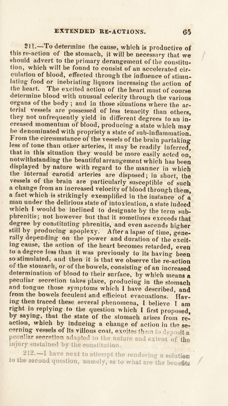 211.—To determine the cause, which is productive of this re-action of the stomach, it will be necessary that we should advert to the primary derangement of the constitu- tion, which will be found to consist of an accelerated cir- culation of blood, effected through the influence of stimu- lating food or inebriating liquors increasing the action of the heart. The excited action of the heart must of course determine blood with unusual celerity through the various organs of the body ; and in those situations where the ar- terial vessels are possessed of less tenacity than others, they not unfrequently yield in different degrees to an in- creased momentum of blood, producing a state which may be denominated with propriety a state of sub-inflammation. From the circumstance of the vessels of the brain partaking less of tone than other arteries, it may be readily inferred, that in this situation they would be more easily acted on, notwithstanding the beautiful arrangement which has been displayed by nature with regard to the manner in which the internal carotid arteries are disposed; in short, the vessels of the brain are particularly susceptible of such a change from an increased velocity of blood through them, a fact which is strikingly exemplified in the iusfanee of a man under the delirious state of intoxication, a state indeed which I would be inclined to designate by the term sub- phrenitis; not however but that it sometimes exceeds that degree by constituting phrenitis, and even ascends higher still by producing apoplexy. After a lapse of time, gene- rally depending on the power and duration of the excit- ing cause, the action of the heart becomes retarded, even to a degree less than it was previously to its having been so stimulated, and then it is that we observe the re-action of the stomach, or of the bow els, consisting of an increased determination of blood to their surface, by which means a peculiar secretion takes place, producing in the stomach and tongue those symptoms which I have described, and from the bowels feculent and efficient evacuations. Hav- ing then traced these several phenomena, I believe 1 am right in replying to the question which I first proposed, by saying, that the state of the stomach arises from re- action, which by inducing a change of action in the se- cerning vessels of its villous coat, excites them to peculiar secretion adapted to the nature and e injury sustained by the constitution. , 212.—I have next to attempt the rendering a solution to the second question, - {/>- eposit a O! namely, as to w! are tie bene]