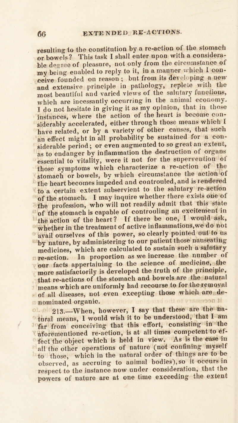 resulting to the constitution by a re-action of the stomach or bowels? This task I shall enter upon with a considera- ble degree of pleasure, not only from the circumstance of my being enabled to reply to it, in a manner which I con- ceive founded on reason ; but from its developing a new and extensive principle in patnology, repleie with the most beautiful and varied views of the salutary functions, which are incessantly occurring in the animal economy, I do not hesitate in giving it as my opinion, that in those instances, where the action of the heart is become con- siderably accelerated, either through those means which I have related, or by a variety of other causes, that such an effect might in all probability be sustained for a con- siderable period; or even augmented to so great an extent, as to endanger by inflammation the destruction of organs essential to vitality, were it not for the supervention of those symptoms which characterize a re-action of the stomach or bowels, by which circumstance the action oi the heart becomes impeded and controuled, and is rendered, to a certain extent subservient to the salutary re-action of the stomaeh. I may inquire whether there exists one of the profession, who will not readily admit that this state of the stomach is capable of controuling an excitement in the action of the heart? If there be one, I would ask, whether in the treatment of active inflammations,we do not avail ourselves of this power, so clearly pointed out to us by nature, by administering to our patient those nauseating medicines, which are calculated to sustain such a salutary re-action. In proportion as we increase the number of our facts appertaining to the science of medicine, the more satisfactorily is developed the truth of the principle, that re-actions of the stomach and bowels are the natural means which are uniformly had recourse to for the removal of all diseases, not even excepting those which are de- nominated organic. 213.—When, however, I say that these are the na- tural means, 1 would wish it to be understood, that I am far from conceiving that this effort, consisting in the aforementioned re-action, is at all times competent to ef- fect the object which is held in view. As is the case in all the other operations of nature (not confining myself to those, which in the natural order of things are to be observed, as accruing to animal bodiesj,so it occurs in respect to the instance now under consideration, that the powers of nature are at one time exceeding the extent