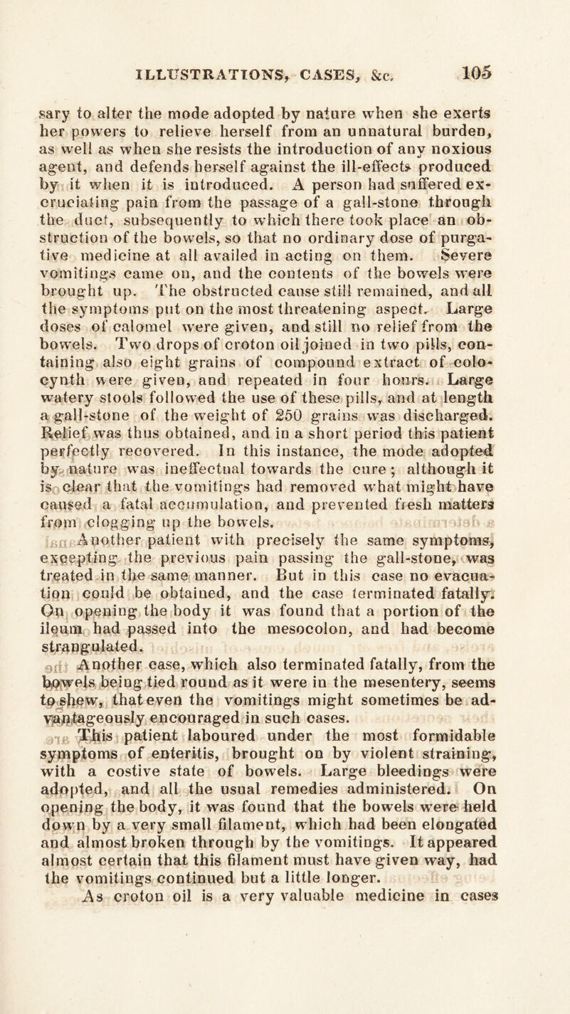 sary to alter the mode adopted by nature when she exerts her powers to relieve herself from an unnatural burden, as well as when she resists the introduction of anv noxious •i agent, and defends herself against the ill-effects produced by it when it is introduced. A person had suffered ex- cruciating pain from the passage of a gall-stone through the duct, subsequently to which there took place an ob- struction of the bowels, so that no ordinary dose of purga- tive medicine at all availed in acting on them. Severe vomitings came on, and the contents of the bowels were brought up. The obstructed cause still remained, and all the symptoms put on the most threatening aspect. Large doses of calomel were given, and still no relief from the bowels. Two drops of croton oil joined in two pills, con- taining also eight grains of compound extract of coio- cynth were given, and repeated in four hours. Large watery stools followed the use of these pills, and at length a gall-stone of the weight of 250 grains was discharged. Relief was thus obtained, and in a short period this patient perfectly recovered. In this instance, the mode adopted by nature was ineffectual towards the cure ; although it is clear that the vomitings had removed what might have caused a fatal accumulation, and prevented fresh matters from clogging up the bowels. Another patient with precisely the same symptoms, excepting the previous pain passing the gall-stone, was treated in the same manner. But in this case no evacua? tion could be obtained, and the case terminated fatally! On opening the body it was found that a portion of the ileum had passed into the mesocolon, and had become strangulated. Another case, which also terminated fatally, from the Rowels being tied round as it were in the mesentery, seems to shew, that even the vomitings might sometimes be ad- vantageously encouraged in such cases. This patient laboured under the most formidable symptoms of enteritis, brought on by violent straining, with a costive state of bowels. Large bleedings were adopted, and all the usual remedies administered. On opening the body, it was found that the bowels were held down by a very small filament, which had been elongated and almost broken through by the vomitings. It appeared almost certain that this filament must have given way, had the vomitings continued but a little longer. As croton oil is a very valuable medicine in cases