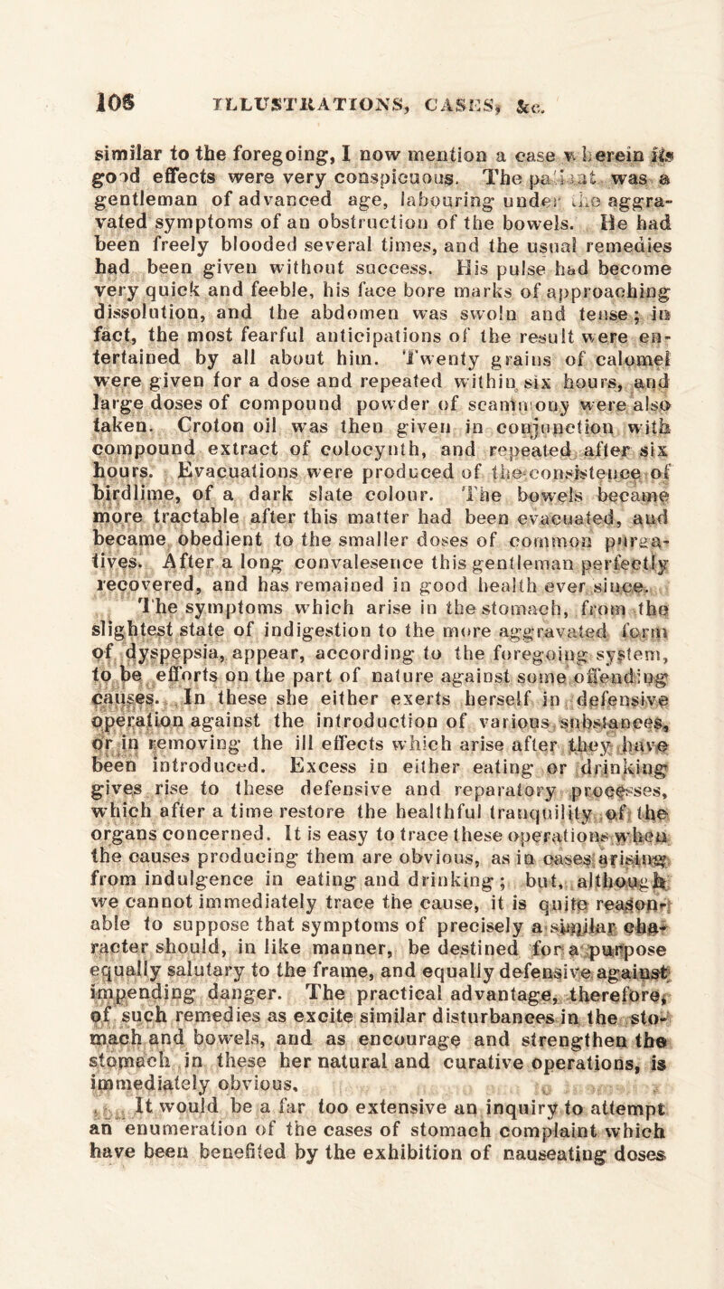 similar to the foregoing, I now mention a ease v herein II# good effects were very conspicuous, The pa'Tat, was a gentleman of advanced age, la booring under kip aggra- vated symptoms of an obstruction of the bowels. lie had been freely blooded several times, and the usual remedies had been given without success. His pulse had become very quick and feeble, his face bore marks of approaching dissolution, and the abdomen was swoln and tense; in fact, the most fearful anticipations of the result were en- tertained by all about him. Twenty grains of calomel were given for a dose and repeated within six hours, and large doses of compound powder of seammony were also taken. Croton oil was then given in conjunction with compound extract of coloeynth, and repeated after six hours. Evacuations were produced of the consistence of birdlime, of a dark slate colour. The bowels became more tractable after this matter had been evacuated, and became obedient to the smaller doses of common purga- tives. After a long convaleserice this gentleman perfectly recovered, and has remained in good health ever since. The symptoms which arise in the stomach, from the slightest state of indigestion to the more aggravated form pf dyspepsia, appear, according to the foregoing system, to he efforts on the part of nature against some offending causes. In these she either exerts herself in defensive operation against the introduction of various substances, pr in removing the ill effects which arise after they have been introduced. Excess in either eating or drinking gives rise to these defensive and reparatory processes, which after a time restore the healthful tranquility of the organs concerned. It is easy to trace these operations when the causes producing them are obvious, as in cases arising from indulgence in eating and drinking ; but, although we cannot immediately trace the cause, it is quite reason*-: able to suppose that symptoms of precisely a sinjilar cha- racter should, in like manner, be destined fora purpose equally salutary to the frame, and equally defensive against impending danger. The practical advantage, therefore, of such remedies as excite similar disturbances in the sto- mach and bowels, and as encourage and strengthen the stomach in these her natural and curative operations, is immediately obvious. It would be a far too extensive an inquiry to attempt ah enumeration of the cases of stomach complaint which have been benefited by the exhibition of nauseating doses