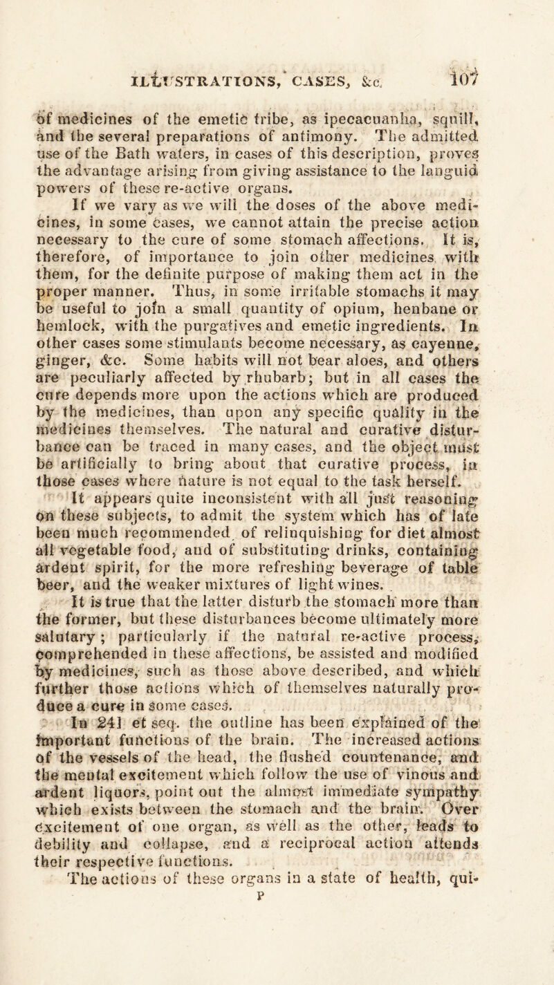 6f medicines of the emetic tribe, as ipecacuanha, squill, and the several preparations of antimony. The admitted use of the Bath waters, in cases of this- description, proves the advantage arising from giving assistance to the languid powers of these re-active organs. If we vary as we will the doses of the above medi- cines, in some cases, we cannot attain the precise action necessary to the cure of some stomach affections. It is, therefore, of importance to join other medicines with them, for the definite purpose of making them act in the proper manner. Thus, in some irritable stomachs it may be useful to join a small quantity of opium, henbane or hemlock, with the purgatives and emetic ingredients. In other cases some stimulants become necessary, as cayenne, ginger, &c. Some habits will not bear aloes, and others are peculiarly affected by rhubarb ; but in all cases the cure depends more upon the actions which are produced by the medicines, than upon any specific quality in the medicines themselves. The natural and curative distur- bance can be traced in many eases, and the object imisf be artificially to bring about that curative process, in those cases where fiat ore is not equal to the task herself. It appears quite inconsistent with all just reasoning on these subjects, to admit the system which has of late been much recommended of relinquishing for diet almost all vegetable food, and of substituting drinks, containing ardent spirit, for the more refreshing beverage of table beer, and the weaker mixtures of light wines. It is true that the latter disturb the stomach more than the former, but these disturbances become ultimately more salutary ; particularly if the natural re-active process, comprehended in these affections, be assisted and modified by medicines, such as those above described, and which further those actions which of themselves naturally pro- duce a cure in some cases. In 24] et seq. the outline has been explained of the Important functions of the brain. The increased actions Of the vessels of the head, the flushed countenance, and the mental excitement which follow the use of vinous and ardent liquors, point out the almost immediate sympathy which exists between the stomach and the brain. Over excitement of one organ, as vvell as the other, leads to debility and collapse, and a reciprocal action attends their respective functions. The actions of these organs in a state of health, qui- p