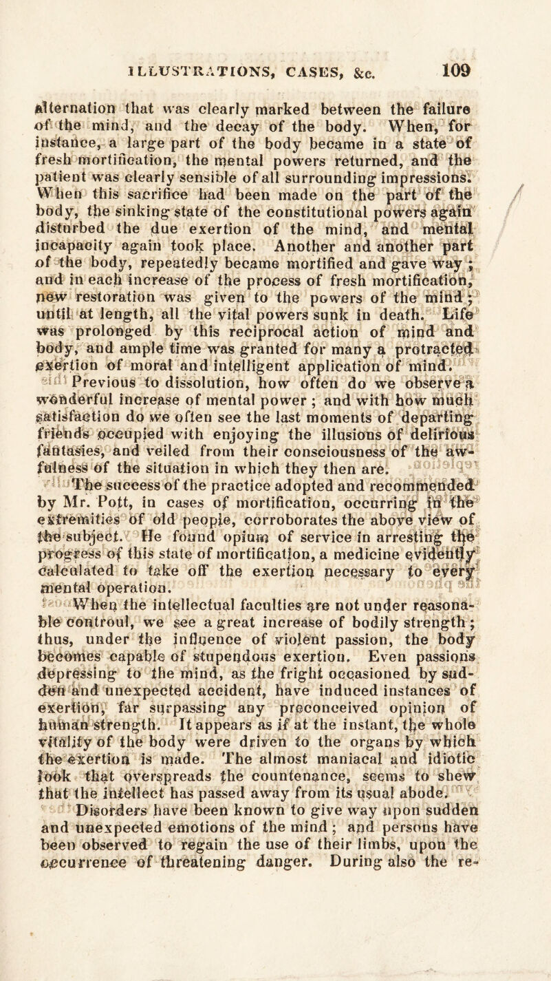 alternation that was clearly marked between the failure of the mind, and the decay of the body. When, for instance, a large part of the body became in a state of fresh mortification, the mental powers returned, and the patient was clearly sensible of all surrounding impressions; When this sacrifice had been made on the part of thb body, the sinking state of the constitutional powers agkfnt disturbed the due exertion of the mind, and mental incapacity again took place. Another and another part of the body, repeatedly became mortified and gave Way ; and in each increase of the process of fresh mortification, new restoration was given to the powers of the mibd; until at length, all the vital powders sunk in death. Life was prolonged by this reciprocal action of mind and body, and ample time was granted for many a protracted1 exertion of moral and intelligent application of mind. id Previous to dissolution, how often do we observed wonderful increase of mental power ; and with how mudh Satisfaction do we often see the last moments of departing frffends occupied with enjoying the illusions of delirious fantasies, and veiled from their consciousness of the aw- fulness of the situation in which they then are. The success of the practice adopted and recomineUded by Mr. Poft, in cases of mortification, occurring fh extremities of old people, corroborates the above view of fbe subject. He found opium of service in arresting progress of this state of mortification, a medicine calculated to take off the exertion necessary to every mental operation. When the intellectual faculties are not under reasona- ble controul, we gee a great increase of bodily strength; thus, under the Influence of violent passion, the body becomes capable of stupenduus exertion. Even passion® depressing to the mind, as the fright occasioned by sud- den and unexpected accident, have induced instances of exertion, far surpassing any preconceived opinion of human strength. It appears as if at the instant, the whole vitality of the body were driven to the organs by which, the exertion is made. The almost maniacal and idiotic look that overspreads the countenance, seems to shew that the intellect has passed away from its usual abodes Disorders have been known to give way upon sudden and unexpected emotions of the mind ; and persons have been observed to regain the use of their limbs, upon the occurrence of threatening danger. During also the re^