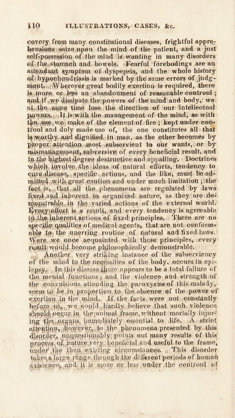 jcovery from many constitutional diseases, frightful appre- hensions seize upon the mind of the patient, and a just self-possession of the mind is wanting in many disorders of the, stomach and bowels. Fearful forebodings are an symptom of dyspepsia, and the whole history of hypochondriasis is marked by the same errors of judg- menfj^i ^^ereyer great bodily exertion is required, there is morn or less an abandonment of reasonable controul ; and if^lfp dissipate the powers of the mind and body, we time lose the direction of our intellectual jgovyers* It is with the management of the mind, as with we make of the element of fire ; kept under corn troul and duly made use of, the one constitutes all that is earthy and dignified; in man, as the other becomes by propggf^|ention ^most isibserMlent to our wants, or by mismanagement, subversive of every beneficial result, and in highest degree destructive and appalling. Doctrine^ which involve the ideas of natural efforts, tendency to cirre?4isegse, specific actions, and the like, must be ad- mitted with great caution and under much limitation ; the fa^t;as,0fliat all the phenomena are regulated by laws fipcgd apd inherent in organized nature, as they are de- mopstrable in the varied actions of the external world, ^vfiiyieifdrt is a result, and every tendency is agreeable, to the inherent actions of fixed principles. There are no specific qualities of medical agents, that are not conform- able fp the unerring routine of natural and fixed laxfis. vye once acquainted with these principles, every result would become philosophically demonstrable. Another very striking instance of the subserviency of the mind to the necessities of the body, occurs in epi- lepsy. In this diseasedfmre appears to be a total failure of the mental functions ; and the violence and strength of the convulsions attending the paroxysms of this malady, seem to be in proportion to the absence of the power of exertion in the mind. If the facts were not constantly before us, we could hardly believe that such violence should occur in the .animal frame, without mortally injur- ing immediately essential. -to life. A strict attention, however, to the phenomena presented by this disorder, unquestionably points out many results of this prqcpsf of nature very beneficial and useful to the frame, finder the then existing circumstances. This disorder takegfi large range through the different periods of human existence, grid it is more or less under the controul of