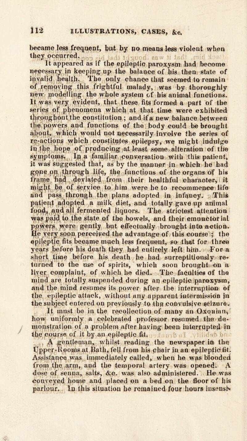 HI became less frequent, but by no means less violent when they occurred. It appeared as if the epileptic paroxysm had become necessary in keeping up the balance of his then state of invalid health* The only chance that seemed to remain of removing this frightful malady, was by thoroughly new modelling the whole system of his animal functions. It was very evident, that these fits formed a part of the series of phenomena which at that time were exhibited throughout the constitution ; and if a new balance between the powers and functions of the body could be brought about, which would not necessarily involve the series of re-actions which constitutes epilepsy, we might indulge in the hope of producing at least some alteration of the symptoms# In a familiar conversation with this patient, it was Suggested that, as by the manner in which he had gpne pqafbrough life, the functions of the organs of his frame niiil^i^e^i^ted from their healthful character, if migiit be of service to him were he to recommence life and pas$f through the plans adopted in infancy. This patient ^adopted a milk diet, and totally gave up aiiimal foqd«^||ud all fermented liquors. The strictest attention was paid to the state of the bowels, and their ermmctoriai ^ere effectually brought into action. He very soon perceived the advantage of this course ; the epileptic fits became much less frequent, so that for three years before his death they had entirely left him* For a short time before his death he had surreptitiously re* turned to the use of spirits, which soon brought on a liver complaint, of which he died. The faculties of the mind are totally suspended during an epileptic paroxysm, and the mind resumes its power after the interruption of the epileptic attack, without any apparent intermission in the subject entered on previously to the convulsive seizure* It must he in the recollection of many an Oxonian, bow uniformly a celebrated professor resumed the de- monstration of a problem after having been interrupted in the course of it by an epileptic fit. A gentleman, whilst reading the newspaper in the Upper-Booms at Bath, fell from his chair in an epileptic fit. Assistance was immediately called, when he w^s blooded from the arm, and the temporal artery was opened. A dose of senna, salts, &c. was also administered. He was conveyed home and placed on a bed on the floor of his parlour. In this situation he remained four hours insensiv
