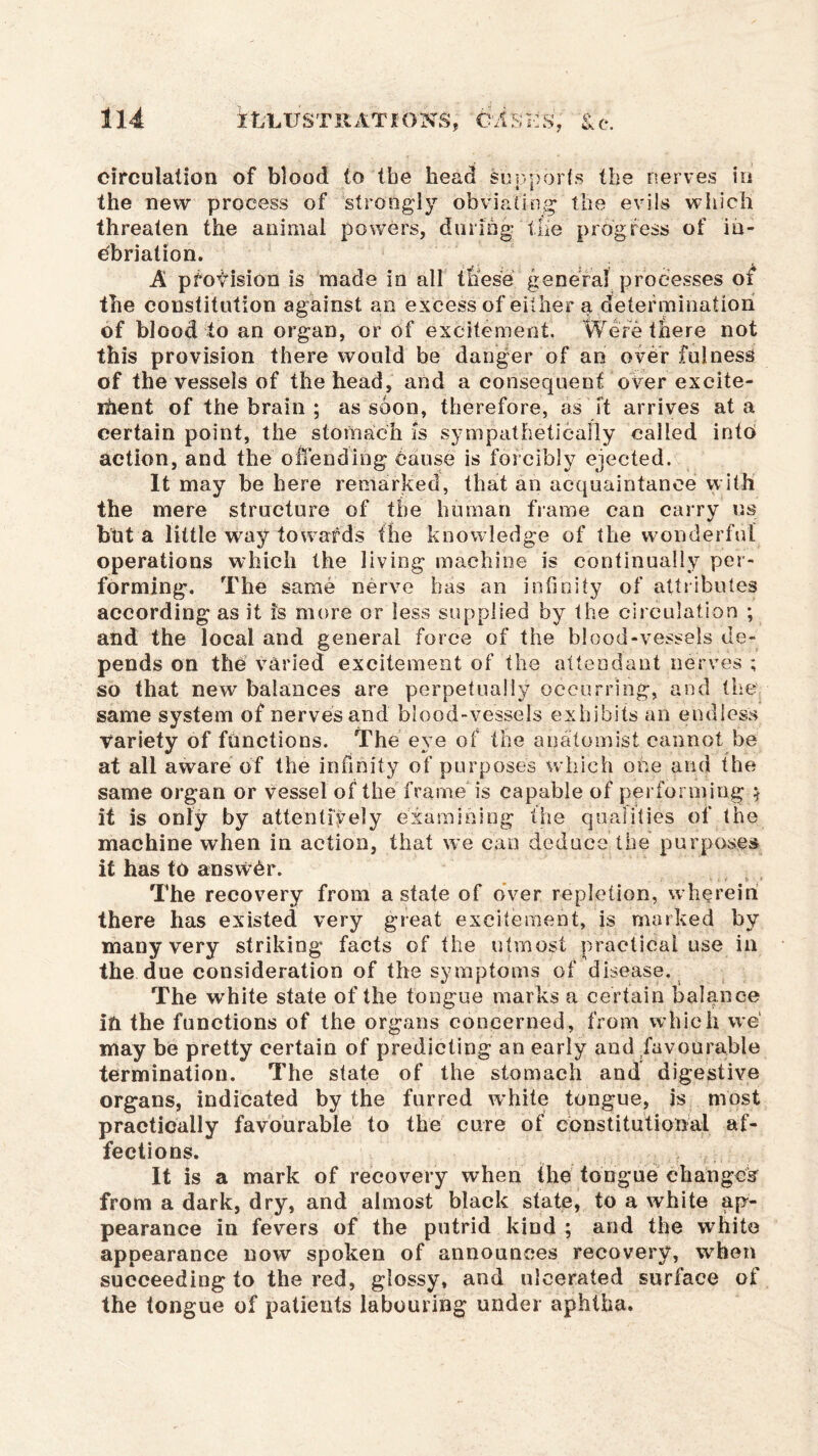 circulation of blood to (be head supports the nerves in i l the new process of strongly obviating the evils which threaten the animal powers, during the progress of in- ebriation. A pfotision is made in all these general processes of the constitution against an excess of either a determination of blood to an organ, or of excitement. Were there not this provision there would be danger of an over fulness of the vessels of the head, and a consequent over exeite- ihent of the brain ; as soon, therefore, as it arrives at a certain point, the stomach is sympathetically called into action, and the offending cause is forcibly ejected. It may be here remarked, that an acquaintance with the mere structure of the human frame can carry us but a little way towards the knowledge of the wonderful operations which the living machine is continually per- forming. The same nerve has an infinity of attributes according as it is more or less supplied by the circulation ; and the local and general force of the blood-vessels de- pends on the varied excitement of the attendant nerves ; so that new balances are perpetually occurring, and the same system of nerves and blood-vessels exhibits an endless Variety of functions. The eye of the anatomist cannot be at all aware of the infinity of purposes which one and the same organ or vessel of the frame is capable of performing $ it is only by attentively examining the qualities of the machine when in action, that we can deduce the purposes it has to answer. The recovery from a state of over repletion, wherein there has existed very great excitement, is marked by many very striking facts of the utmost practical use in the due consideration of the symptoms of disease. The white state of the tongue marks a certain balance ifr the functions of the organs concerned, from which we may be pretty certain of predicting an early and favourable termination. The state of the stomach and digestive organs, indicated by the furred white tongue, is most practically favourable to the cure of constitutional af- fections. , , It is a mark of recovery when the tongue changes from a dark, dry, and almost black state, to a white ap- pearance in fevers of the putrid kind ; and the white appearance now spoken of announces recovery, when succeeding to the red, glossy, and ulcerated surface of the tongue of patients labouring under aphtha.