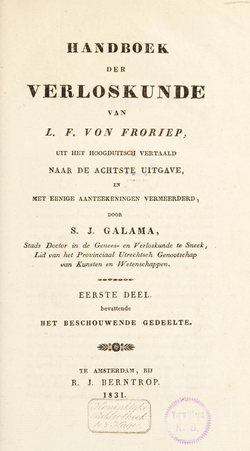 DER VERLOSKUNDE VAN L. F. VON FRORIEP, UIT HET HOOGDUITSCH VERTAALD NAAR DE ACHTSTE UITGAVE, j •! V’ ‘ 7 • ' EN MET EENIGE AANTEEKENINGEN VERMEERDERD , DOOR S. J. GALAMA, Stads Doctor in de Genees- en Verloskunde te Sneek Lid van het Provinciaal Utrechtsch Genootschap van Kunsten en Wetenschappen. EERSTE DEEL, bevattende HET BESCHOUWENDE GEDEELTE, TE AMSTERDAM, BIJ R. J. BERNTROP. 1831. r ' 'v / - S / . s'. ;///,?//' ' rr yy :\ V /■ ,r